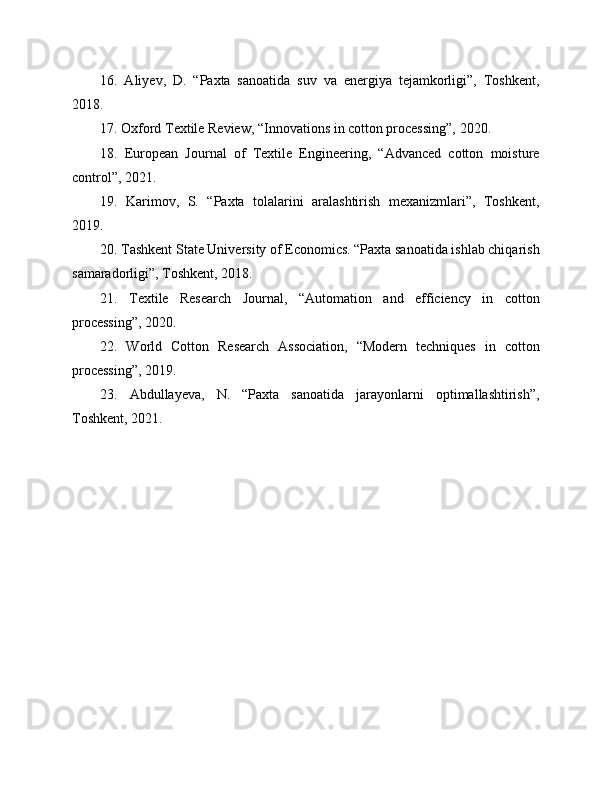16.   Aliyev,   D.   “Paxta   sanoatida   suv   va   energiya   tejamkorligi”,   Toshkent,
2018.
17. Oxford Textile Review, “Innovations in cotton processing”, 2020.
18.   European   Journal   of   Textile   Engineering,   “Advanced   cotton   moisture
control”, 2021.
19.   Karimov,   S.   “Paxta   tolalarini   aralashtirish   mexanizmlari”,   Toshkent,
2019.
20. Tashkent State University of Economics. “Paxta sanoatida ishlab chiqarish
samaradorligi”, Toshkent, 2018.
21.   Textile   Research   Journal,   “Automation   and   efficiency   in   cotton
processing”, 2020.
22.   World   Cotton   Research   Association,   “Modern   techniques   in   cotton
processing”, 2019.
23.   Abdullayeva,   N.   “Paxta   sanoatida   jarayonlarni   optimallashtirish”,
Toshkent, 2021. 