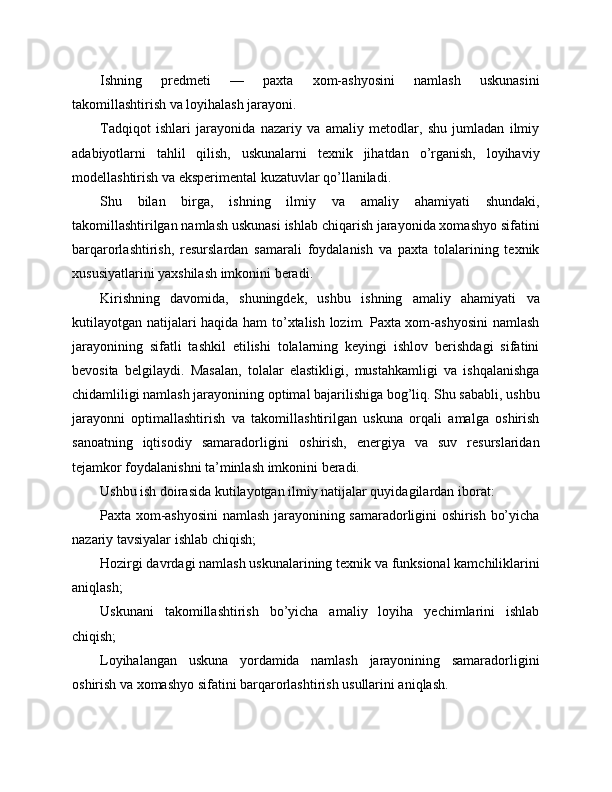 Ishning   predmeti   —   paxta   xom-ashyosini   namlash   uskunasini
takomillashtirish va loyihalash jarayoni.
Tadqiqot   ishlari   jarayonida   nazariy   va   amaliy   metodlar,   shu   jumladan   ilmiy
adabiyotlarni   tahlil   qilish,   uskunalarni   texnik   jihatdan   o’rganish,   loyihaviy
modellashtirish va eksperimental kuzatuvlar qo’llaniladi.
Shu   bilan   birga,   ishning   ilmiy   va   amaliy   ahamiyati   shundaki,
takomillashtirilgan namlash uskunasi ishlab chiqarish jarayonida xomashyo sifatini
barqarorlashtirish,   resurslardan   samarali   foydalanish   va   paxta   tolalarining   texnik
xususiyatlarini yaxshilash imkonini beradi.
Kirishning   davomida,   shuningdek,   ushbu   ishning   amaliy   ahamiyati   va
kutilayotgan natijalari haqida ham to’xtalish lozim. Paxta xom-ashyosini  namlash
jarayonining   sifatli   tashkil   etilishi   tolalarning   keyingi   ishlov   berishdagi   sifatini
bevosita   belgilaydi.   Masalan,   tolalar   elastikligi,   mustahkamligi   va   ishqalanishga
chidamliligi namlash jarayonining optimal bajarilishiga bog’liq. Shu sababli, ushbu
jarayonni   optimallashtirish   va   takomillashtirilgan   uskuna   orqali   amalga   oshirish
sanoatning   iqtisodiy   samaradorligini   oshirish,   energiya   va   suv   resurslaridan
tejamkor foydalanishni ta’minlash imkonini beradi.
Ushbu ish doirasida kutilayotgan ilmiy natijalar quyidagilardan iborat:
Paxta xom-ashyosini  namlash jarayonining samaradorligini oshirish bo’yicha
nazariy tavsiyalar ishlab chiqish;
Hozirgi davrdagi namlash uskunalarining texnik va funksional kamchiliklarini
aniqlash;
Uskunani   takomillashtirish   bo’yicha   amaliy   loyiha   yechimlarini   ishlab
chiqish;
Loyihalangan   uskuna   yordamida   namlash   jarayonining   samaradorligini
oshirish va xomashyo sifatini barqarorlashtirish usullarini aniqlash. 