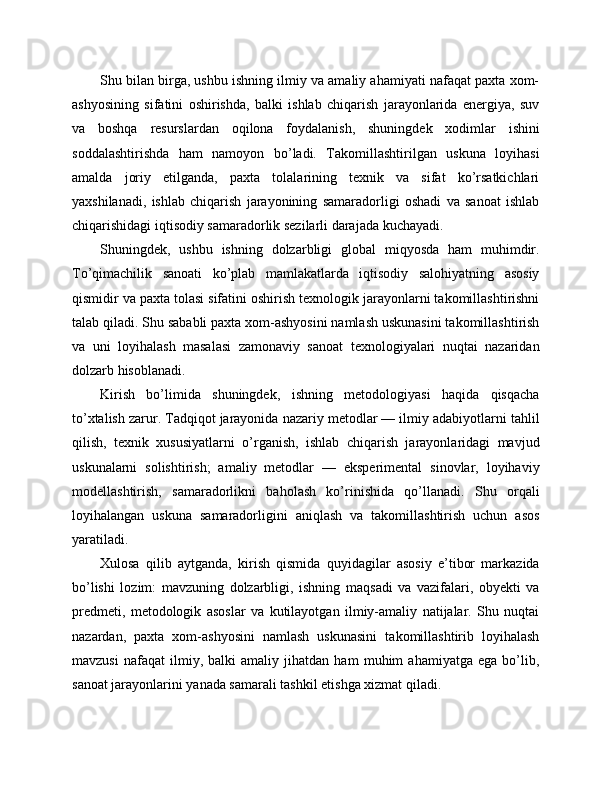 Shu bilan birga, ushbu ishning ilmiy va amaliy ahamiyati nafaqat paxta xom-
ashyosining   sifatini   oshirishda,   balki   ishlab   chiqarish   jarayonlarida   energiya,   suv
va   boshqa   resurslardan   oqilona   foydalanish,   shuningdek   xodimlar   ishini
soddalashtirishda   ham   namoyon   bo’ladi.   Takomillashtirilgan   uskuna   loyihasi
amalda   joriy   etilganda,   paxta   tolalarining   texnik   va   sifat   ko’rsatkichlari
yaxshilanadi,   ishlab   chiqarish   jarayonining   samaradorligi   oshadi   va   sanoat   ishlab
chiqarishidagi iqtisodiy samaradorlik sezilarli darajada kuchayadi.
Shuningdek,   ushbu   ishning   dolzarbligi   global   miqyosda   ham   muhimdir.
To’qimachilik   sanoati   ko’plab   mamlakatlarda   iqtisodiy   salohiyatning   asosiy
qismidir va paxta tolasi sifatini oshirish texnologik jarayonlarni takomillashtirishni
talab qiladi. Shu sababli paxta xom-ashyosini namlash uskunasini takomillashtirish
va   uni   loyihalash   masalasi   zamonaviy   sanoat   texnologiyalari   nuqtai   nazaridan
dolzarb hisoblanadi.
Kirish   bo’limida   shuningdek,   ishning   metodologiyasi   haqida   qisqacha
to’xtalish zarur. Tadqiqot jarayonida nazariy metodlar — ilmiy adabiyotlarni tahlil
qilish,   texnik   xususiyatlarni   o’rganish,   ishlab   chiqarish   jarayonlaridagi   mavjud
uskunalarni   solishtirish;   amaliy   metodlar   —   eksperimental   sinovlar,   loyihaviy
modellashtirish,   samaradorlikni   baholash   ko’rinishida   qo’llanadi.   Shu   orqali
loyihalangan   uskuna   samaradorligini   aniqlash   va   takomillashtirish   uchun   asos
yaratiladi.
Xulosa   qilib   aytganda,   kirish   qismida   quyidagilar   asosiy   e’tibor   markazida
bo’lishi   lozim:   mavzuning   dolzarbligi,   ishning   maqsadi   va   vazifalari,   obyekti   va
predmeti,   metodologik   asoslar   va   kutilayotgan   ilmiy-amaliy   natijalar.   Shu   nuqtai
nazardan,   paxta   xom-ashyosini   namlash   uskunasini   takomillashtirib   loyihalash
mavzusi   nafaqat   ilmiy,   balki   amaliy   jihatdan   ham   muhim   ahamiyatga   ega   bo’lib,
sanoat jarayonlarini yanada samarali tashkil etishga xizmat qiladi. 