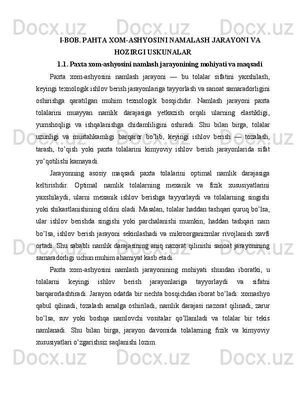 I-BOB. PAHTA XOM-ASHYOSINI NAMALASH JARAYONI VA
HOZIRGI USKUNALAR
1.1. Paxta xom-ashyosini namlash jarayonining mohiyati va maqsadi
Paxta   xom-ashyosini   namlash   jarayoni   —   bu   tolalar   sifatini   yaxshilash,
keyingi texnologik ishlov berish jarayonlariga tayyorlash va sanoat samaradorligini
oshirishga   qaratilgan   muhim   texnologik   bosqichdir.   Namlash   jarayoni   paxta
tolalarini   muayyan   namlik   darajasiga   yetkazish   orqali   ularning   elastikligi,
yumshoqligi   va   ishqalanishga   chidamliligini   oshiradi.   Shu   bilan   birga,   tolalar
uzunligi   va   mustahkamligi   barqaror   bo’lib,   keyingi   ishlov   berish   —   tozalash,
tarash,   to’qish   yoki   paxta   tolalarini   kimyoviy   ishlov   berish   jarayonlarida   sifat
yo’qotilishi kamayadi.
Jarayonning   asosiy   maqsadi   paxta   tolalarini   optimal   namlik   darajasiga
keltirishdir.   Optimal   namlik   tolalarning   mexanik   va   fizik   xususiyatlarini
yaxshilaydi,   ularni   mexanik   ishlov   berishga   tayyorlaydi   va   tolalarning   singishi
yoki shikastlanishining oldini oladi. Masalan, tolalar haddan tashqari quruq bo’lsa,
ular   ishlov   berishda   singishi   yoki   parchalanishi   mumkin;   haddan   tashqari   nam
bo’lsa,   ishlov   berish   jarayoni   sekinlashadi   va   mikroorganizmlar   rivojlanish   xavfi
ortadi.  Shu  sababli   namlik  darajasining  aniq  nazorat  qilinishi  sanoat  jarayonining
samaradorligi uchun muhim ahamiyat kasb etadi.
Paxta   xom-ashyosini   namlash   jarayonining   mohiyati   shundan   iboratki,   u
tolalarni   keyingi   ishlov   berish   jarayonlariga   tayyorlaydi   va   sifatni
barqarorlashtiradi. Jarayon odatda bir nechta bosqichdan iborat bo’ladi: xomashyo
qabul   qilinadi,   tozalash   amalga   oshiriladi,   namlik   darajasi   nazorat   qilinadi,   zarur
bo’lsa,   suv   yoki   boshqa   namlovchi   vositalar   qo’llaniladi   va   tolalar   bir   tekis
namlanadi.   Shu   bilan   birga,   jarayon   davomida   tolalarning   fizik   va   kimyoviy
xususiyatlari o’zgarishsiz saqlanishi lozim. 