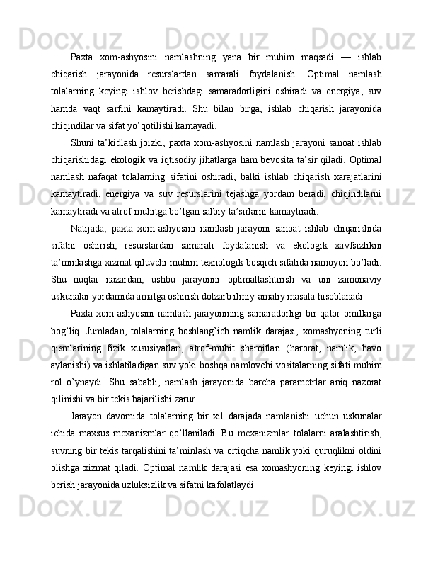 Paxta   xom-ashyosini   namlashning   yana   bir   muhim   maqsadi   —   ishlab
chiqarish   jarayonida   resurslardan   samarali   foydalanish.   Optimal   namlash
tolalarning   keyingi   ishlov   berishdagi   samaradorligini   oshiradi   va   energiya,   suv
hamda   vaqt   sarfini   kamaytiradi.   Shu   bilan   birga,   ishlab   chiqarish   jarayonida
chiqindilar va sifat yo’qotilishi kamayadi.
Shuni   ta’kidlash   joizki,   paxta   xom-ashyosini   namlash   jarayoni   sanoat   ishlab
chiqarishidagi  ekologik va iqtisodiy jihatlarga ham bevosita ta’sir  qiladi. Optimal
namlash   nafaqat   tolalarning   sifatini   oshiradi,   balki   ishlab   chiqarish   xarajatlarini
kamaytiradi,   energiya   va   suv   resurslarini   tejashga   yordam   beradi,   chiqindilarni
kamaytiradi va atrof-muhitga bo’lgan salbiy ta’sirlarni kamaytiradi.
Natijada,   paxta   xom-ashyosini   namlash   jarayoni   sanoat   ishlab   chiqarishida
sifatni   oshirish,   resurslardan   samarali   foydalanish   va   ekologik   xavfsizlikni
ta’minlashga xizmat qiluvchi muhim texnologik bosqich sifatida namoyon bo’ladi.
Shu   nuqtai   nazardan,   ushbu   jarayonni   optimallashtirish   va   uni   zamonaviy
uskunalar yordamida amalga oshirish dolzarb ilmiy-amaliy masala hisoblanadi.
Paxta xom-ashyosini  namlash  jarayonining samaradorligi bir qator omillarga
bog’liq.   Jumladan,   tolalarning   boshlang’ich   namlik   darajasi,   xomashyoning   turli
qismlarining   fizik   xususiyatlari,   atrof-muhit   sharoitlari   (harorat,   namlik,   havo
aylanishi) va ishlatiladigan suv yoki boshqa namlovchi vositalarning sifati muhim
rol   o’ynaydi.   Shu   sababli,   namlash   jarayonida   barcha   parametrlar   aniq   nazorat
qilinishi va bir tekis bajarilishi zarur.
Jarayon   davomida   tolalarning   bir   xil   darajada   namlanishi   uchun   uskunalar
ichida   maxsus   mexanizmlar   qo’llaniladi.   Bu   mexanizmlar   tolalarni   aralashtirish,
suvning bir tekis tarqalishini ta’minlash va ortiqcha namlik yoki quruqlikni oldini
olishga   xizmat   qiladi.   Optimal   namlik   darajasi   esa   xomashyoning   keyingi   ishlov
berish jarayonida uzluksizlik va sifatni kafolatlaydi. 