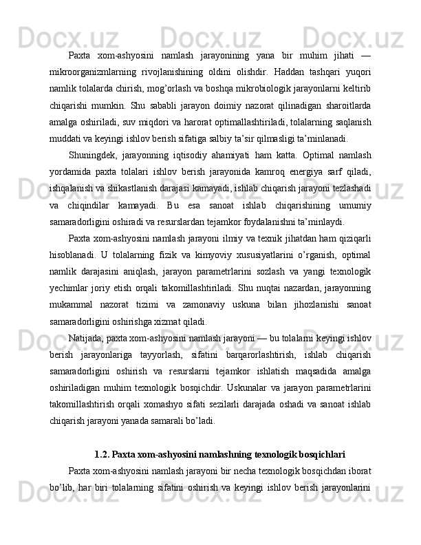 Paxta   xom-ashyosini   namlash   jarayonining   yana   bir   muhim   jihati   —
mikroorganizmlarning   rivojlanishining   oldini   olishdir.   Haddan   tashqari   yuqori
namlik tolalarda chirish, mog’orlash va boshqa mikrobiologik jarayonlarni keltirib
chiqarishi   mumkin.   Shu   sababli   jarayon   doimiy   nazorat   qilinadigan   sharoitlarda
amalga oshiriladi, suv miqdori va harorat optimallashtiriladi, tolalarning saqlanish
muddati va keyingi ishlov berish sifatiga salbiy ta’sir qilmasligi ta’minlanadi.
Shuningdek,   jarayonning   iqtisodiy   ahamiyati   ham   katta.   Optimal   namlash
yordamida   paxta   tolalari   ishlov   berish   jarayonida   kamroq   energiya   sarf   qiladi,
ishqalanish va shikastlanish darajasi kamayadi, ishlab chiqarish jarayoni tezlashadi
va   chiqindilar   kamayadi.   Bu   esa   sanoat   ishlab   chiqarishining   umumiy
samaradorligini oshiradi va resurslardan tejamkor foydalanishni ta’minlaydi.
Paxta xom-ashyosini namlash jarayoni ilmiy va texnik jihatdan ham qiziqarli
hisoblanadi.   U   tolalarning   fizik   va   kimyoviy   xususiyatlarini   o’rganish,   optimal
namlik   darajasini   aniqlash,   jarayon   parametrlarini   sozlash   va   yangi   texnologik
yechimlar   joriy   etish   orqali   takomillashtiriladi.   Shu   nuqtai   nazardan,   jarayonning
mukammal   nazorat   tizimi   va   zamonaviy   uskuna   bilan   jihozlanishi   sanoat
samaradorligini oshirishga xizmat qiladi.
Natijada, paxta xom-ashyosini namlash jarayoni — bu tolalarni keyingi ishlov
berish   jarayonlariga   tayyorlash,   sifatini   barqarorlashtirish,   ishlab   chiqarish
samaradorligini   oshirish   va   resurslarni   tejamkor   ishlatish   maqsadida   amalga
oshiriladigan   muhim   texnologik   bosqichdir.   Uskunalar   va   jarayon   parametrlarini
takomillashtirish  orqali   xomashyo  sifati  sezilarli   darajada  oshadi   va sanoat   ishlab
chiqarish jarayoni yanada samarali bo’ladi.
1.2. Paxta xom-ashyosini namlashning texnologik bosqichlari
Paxta xom-ashyosini namlash jarayoni bir necha texnologik bosqichdan iborat
bo’lib,   har   biri   tolalarning   sifatini   oshirish   va   keyingi   ishlov   berish   jarayonlarini 