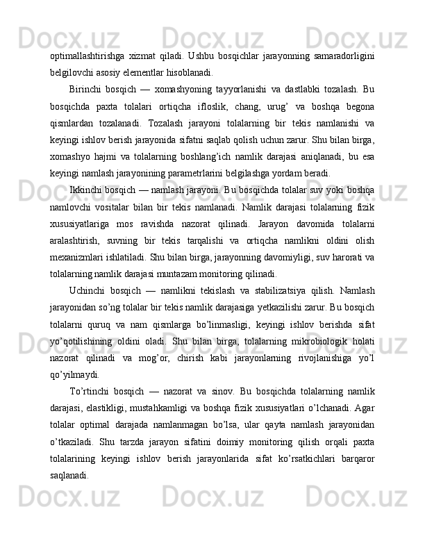 optimallashtirishga   xizmat   qiladi.   Ushbu   bosqichlar   jarayonning   samaradorligini
belgilovchi asosiy elementlar hisoblanadi.
Birinchi   bosqich   —   xomashyoning   tayyorlanishi   va   dastlabki   tozalash.   Bu
bosqichda   paxta   tolalari   ortiqcha   ifloslik,   chang,   urug’   va   boshqa   begona
qismlardan   tozalanadi.   Tozalash   jarayoni   tolalarning   bir   tekis   namlanishi   va
keyingi ishlov berish jarayonida sifatni saqlab qolish uchun zarur. Shu bilan birga,
xomashyo   hajmi   va   tolalarning   boshlang’ich   namlik   darajasi   aniqlanadi,   bu   esa
keyingi namlash jarayonining parametrlarini belgilashga yordam beradi.
Ikkinchi bosqich — namlash jarayoni. Bu bosqichda tolalar suv yoki boshqa
namlovchi   vositalar   bilan   bir   tekis   namlanadi.   Namlik   darajasi   tolalarning   fizik
xususiyatlariga   mos   ravishda   nazorat   qilinadi.   Jarayon   davomida   tolalarni
aralashtirish,   suvning   bir   tekis   tarqalishi   va   ortiqcha   namlikni   oldini   olish
mexanizmlari ishlatiladi. Shu bilan birga, jarayonning davomiyligi, suv harorati va
tolalarning namlik darajasi muntazam monitoring qilinadi.
Uchinchi   bosqich   —   namlikni   tekislash   va   stabilizatsiya   qilish.   Namlash
jarayonidan so’ng tolalar bir tekis namlik darajasiga yetkazilishi zarur. Bu bosqich
tolalarni   quruq   va   nam   qismlarga   bo’linmasligi,   keyingi   ishlov   berishda   sifat
yo’qotilishining   oldini   oladi.   Shu   bilan   birga,   tolalarning   mikrobiologik   holati
nazorat   qilinadi   va   mog’or,   chirish   kabi   jarayonlarning   rivojlanishiga   yo’l
qo’yilmaydi.
To’rtinchi   bosqich   —   nazorat   va   sinov.   Bu   bosqichda   tolalarning   namlik
darajasi, elastikligi, mustahkamligi  va boshqa fizik xususiyatlari  o’lchanadi. Agar
tolalar   optimal   darajada   namlanmagan   bo’lsa,   ular   qayta   namlash   jarayonidan
o’tkaziladi.   Shu   tarzda   jarayon   sifatini   doimiy   monitoring   qilish   orqali   paxta
tolalarining   keyingi   ishlov   berish   jarayonlarida   sifat   ko’rsatkichlari   barqaror
saqlanadi. 