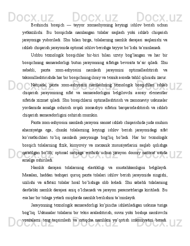 Beshinchi   bosqich   —   tayyor   xomashyoning   keyingi   ishlov   berish   uchun
yetkazilishi.   Bu   bosqichda   namlangan   tolalar   saqlash   yoki   ishlab   chiqarish
jarayoniga   yuboriladi.   Shu   bilan   birga,   tolalarning   namlik   darajasi   saqlanishi   va
ishlab chiqarish jarayonida optimal ishlov berishga tayyor bo’lishi ta’minlanadi.
Ushbu   texnologik   bosqichlar   bir-biri   bilan   uzviy   bog’langan   va   har   bir
bosqichning   samaradorligi   butun   jarayonning   sifatiga   bevosita   ta’sir   qiladi.   Shu
sababli,   paxta   xom-ashyosini   namlash   jarayonini   optimallashtirish   va
takomillashtirishda har bir bosqichning ilmiy va texnik asosda tahlil qilinishi zarur.
Natijada,   paxta   xom-ashyosini   namlashning   texnologik   bosqichlari   ishlab
chiqarish   jarayonining   sifat   va   samaradorligini   belgilovchi   asosiy   elementlar
sifatida xizmat  qiladi. Shu bosqichlarni optimallashtirish va zamonaviy uskunalar
yordamida   amalga   oshirish   orqali   xomashyo   sifatini   barqarorlashtirish   va   ishlab
chiqarish samaradorligini oshirish mumkin.
Paxta xom-ashyosini namlash jarayoni sanoat ishlab chiqarishida juda muhim
ahamiyatga   ega,   chunki   tolalarning   keyingi   ishlov   berish   jarayonidagi   sifat
ko’rsatkichlari   to’liq   namlash   jarayoniga   bog’liq   bo’ladi.   Har   bir   texnologik
bosqich   tolalarning   fizik,   kimyoviy   va   mexanik   xususiyatlarini   saqlab   qolishga
qaratilgan   bo’lib,   optimal   natijaga   erishish   uchun   jarayon   doimiy   nazorat   ostida
amalga oshiriladi.
Namlik   darajasi   tolalarning   elastikligi   va   mustahkamligini   belgilaydi.
Masalan,   haddan   tashqari   quruq   paxta   tolalari   ishlov   berish   jarayonida   singishi,
uzilishi   va   sifatsiz   tolalar   hosil   bo’lishiga   olib   keladi.   Shu   sababli   tolalarning
dastlabki   namlik   darajasi   aniq   o’lchanadi   va   jarayon   parametrlariga   kiritiladi.   Bu
esa har bir tolaga yetarli miqdorda namlik berilishini ta’minlaydi.
Jarayonning   texnologik   samaradorligi   ko’pincha   ishlatiladigan   uskuna   turiga
bog’liq.   Uskunalar   tolalarni   bir   tekis   aralashtirish,   suvni   yoki   boshqa   namlovchi
vositalarni   teng   taqsimlash   va   ortiqcha   namlikni   yo’qotish   imkoniyatini   beradi. 