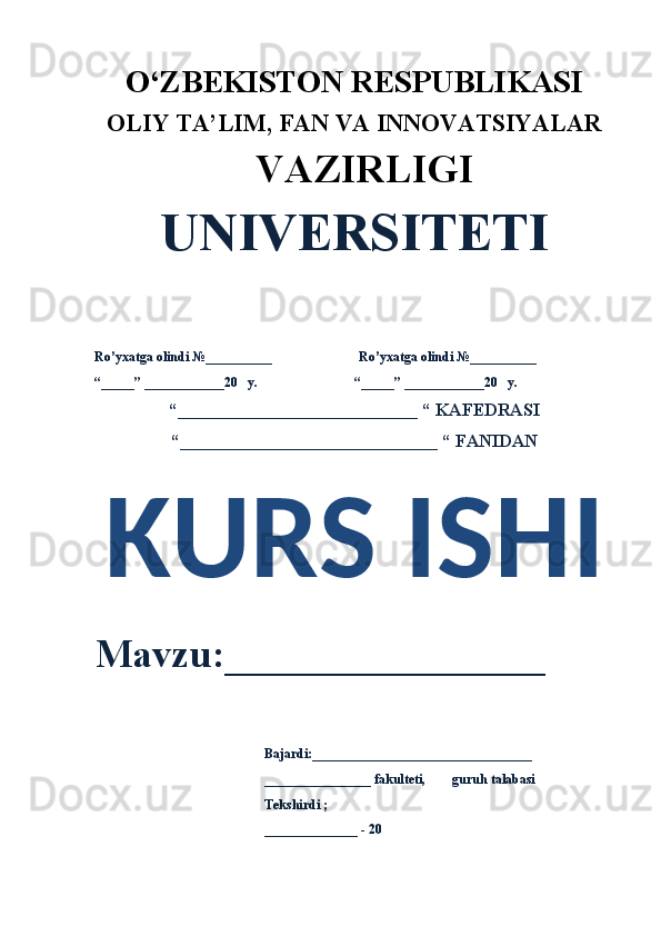 O‘ZBEKISTON RESPUBLIKASI 
OLIY  TA’LIM, FAN  VA INNOVATSIYALAR
  VAZIRLIGI
UNIVERSITETI
Ro’yxatga olindi №__________                          Ro’yxatga olindi №__________
“_____” ____________20   y.                             “_____” ____________20   y.
“___________________________ “ KAFEDRASI
“_____________________________ “ FANIDAN
KURS ISHI 
Mavzu:________________ 
                                                    Bajardi:_________________________________
                                                    ________________ fakulteti,        guruh talabasi 
                                                    Tekshirdi ;
                                                     ______________ - 20