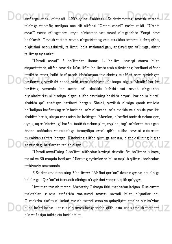 sinflarga   mos   kelmasdi.   1902   yilda   Saidrasul   Saidazizovning   tovush   metodi
talabiga   muvofiq   tuzilgan   ona   tili   alifbesi   “Ustodi   avval”   nashr   etildi.   “Ustodi
avval”   nashr   qilingandan   keyin   o’zbekcha   xat   savod   o’ragatishda   Yangi   davr
boshlandi.   Tovush   metodi   savod   o’rgatishning   eski   usulidan   tamomila   farq   qilib,
o’qitishni   osonlashtirdi,   ta’limni   bola   tushunadigan,   anglaydigan   ta’limga,   aktiv
ta’limga aylantirdi. 
“Ustodi   avval”   3   bo’limdan   iborat:   1-   bo’lim,   hozirgi   atama   bilan
ataganimizda, alifbe davridir. Muallif bu bo’limda arab alfavitidagi harflarni alfavit
tartibida   emas,   balki   harf   orqali   ifodalangan   tovushning   talaffuzi   oson-qiyinligini
harflarning   yozilishi   sodda   yoki   murakkabligini   e’tiborga   olgan.   Muallif   har   bir
harfning   yozuvda   bir   necha   xil   shaklda   kelishi   xat   savod   o’rgatishni
qiyinlashtirishini  hisobga olgan;  alifbe davrining boshida deyarli  har  doim  bir  xil
shaklda   qo’llanadigan   harflarni   bergan.   Shakli,   yozilish   o’rniga   qarab   turlicha
bo’ladigan harflarning so’z boshida, so’z o’rtasida, so’z oxirida va alohida yozilish
shaklini berib, ularga mos misollar keltirgan. Masalan, q harfini tanitish uchun qor,
uyqu, oq so’zlarini, g’ harfini tanitish uchun g’or, uyg’oq, tog’ so’zlarini tanlagan.
Avtor   soddadan   murakkabga   tamoyiliga   amal   qilib,   alifbe   davrini   asta-sekin
murakkablashtira   borgan.   Kitobning   alifbe   qismiga   asosan,   o’zbek   tilining   lug’at
sostavidagi harflardan tanlab olgan.
“Ustodi avval”ning 2-bo’limi alifbedan keyingi davrdir. Bu bo’limda hikoya,
masal va 50 maqola berilgan. Ularning ayrimlarida bilim targ’ib qilinsa, boshqalari
tarbiyaviy mazmunda.
S.Saidazizov kitobining 3-bo’limini “Alifboi qur’on” deb atagan va o’z oldiga
bolalarga “Qur’on”ni tushunib olishga o’rgatishni maqsad qilib qo’ygan.
Umuman tovush metodi Markaziy Osiyoga ikki manbadan kelgan. Rus-tuzem
maktablari   ruscha   sinflarida   xat-savod   tovush   metodi   bilan   o’rgatilar   edi.
O’zbekcha sinf muallimlari tovush metodi oson va qulayligini amalda o’z ko’zlari
bilan ko’rdilar va ular rus o’qituvchilariga taqlid qilib, asta-sekin tovush metodini
o’z sinflariga tatbiq eta boshladilar. 