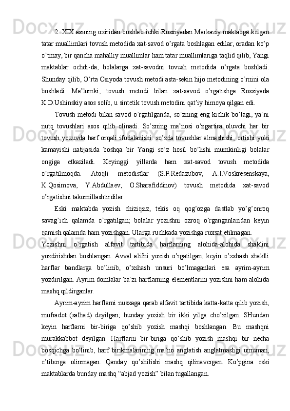 2. XIX asrning oxiridan boshlab ichki Rossiyadan Markaziy maktabga kelgan
tatar muallimlari tovush metodida xat-savod o’rgata boshlagan edilar, oradan ko’p
o’tmay, bir qancha mahalliy muallimlar ham tatar muallimlariga taqlid qilib, Yangi
maktablar   ochdi-da,   bolalarga   xat-savodni   tovush   metodida   o’rgata   boshladi.
Shunday qilib, O’rta Osiyoda tovush metodi asta-sekin hijo metodining o’rnini ola
boshladi.   Ma’lumki,   tovush   metodi   bilan   xat-savod   o’rgatishga   Rossiyada
K.D.Ushinskiy asos solib, u sintetik tovush metodini qat’iy himoya qilgan edi.
Tovush   metodi   bilan  savod   o’rgatilganda,   so’zning   eng   kichik  bo’lagi,  ya’ni
nutq   tovushlari   asos   qilib   olinadi.   So’zning   ma’nosi   o’zgartira   oluvchi   har   bir
tovush  yozuvda   harf   orqali  ifodalanishi:  so’zda   tovushlar   almashishi,   ortishi   yoki
kamayishi   natijasida   boshqa   bir   Yangi   so’z   hosil   bo’lishi   mumkinligi   bolalar
ongiga   etkaziladi.   Keyinggi   yillarda   ham   xat-savod   tovush   metodida
o’rgatilmoqda.   Atoqli   metodistlar   (S.P.Redazubov,   A.I.Voskresenskaya,
K.Qosimova,   Y.Abdullaev,   O.Sharafiddinov)   tovush   metodida   xat-savod
o’rgatishni takomillashtirdilar. 
Eski   maktabda   yozish   chiziqsiz,   tekis   oq   qog’ozga   dastlab   yo’g’onroq
savag’ich   qalamda   o’rgatilgan;   bolalar   yozishni   ozroq   o’rganganlaridan   keyin
qamish qalamda ham yozishgan. Ularga ruchkada yozishga ruxsat etilmagan. 
Yozishni   o’rgatish   alfavit   tartibida   harflarning   alohida-alohida   shaklini
yozdirishdan   boshlangan.   Avval   alifni   yozish   o’rgatilgan,   keyin   o’xshash   shaklli
harflar   bandlarga   bo’linib,   o’xshash   unsuri   bo’lmaganlari   esa   ayrim-ayrim
yozdirilgan. Ayrim domlalar ba’zi harflarning elementlarini yozishni ham alohida
mashq qildirganlar.
Ayrim-ayrim harflarni nusxaga qarab alfavit tartibida katta-katta qilib yozish,
mufradot   (salhad)   deyilgan;   bunday   yozish   bir   ikki   yilga   cho’zilgan.   SHundan
keyin   harflarni   bir-biriga   qo’shib   yozish   mashqi   boshlangan.   Bu   mashqni
murakkabbot   deyilgan.   Harflarni   bir-biriga   qo’shib   yozish   mashqi   bir   necha
bosqichga   bo’linib,   harf   birikmalarining   ma’no   anglatish   anglatmasligi   umuman,
e’tiborga   olinmagan.   Qanday   qo’shilishi   mashq   qilinavergan.   Ko’pgina   eski
maktablarda bunday mashq “abjad yozish” bilan tugallangan.  