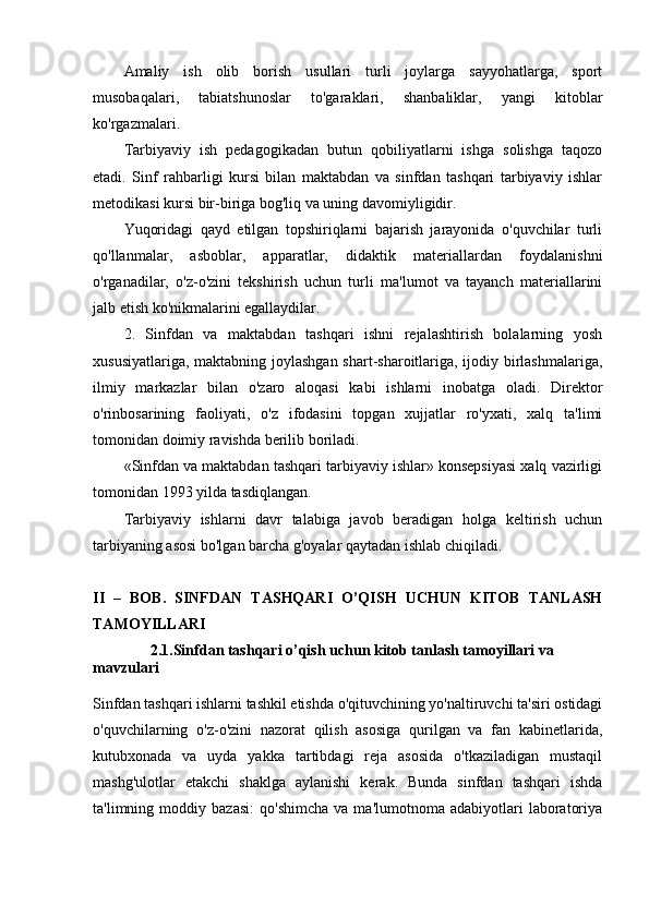 Amaliy   ish   olib   borish   usullari   turli   joylarga   sayyohatlarga,   sport
musobaqalari,   tabiatshunoslar   to'garaklari,   shanbaliklar,   yangi   kitoblar
ko'rgazmalari.
Tarbiyaviy   ish   pedagogikadan   butun   qobiliyatlarni   ishga   solishga   taqozo
etadi.   Sinf   rahbarligi   kursi   bilan   maktabdan   va   sinfdan   tashqari   tarbiyaviy   ishlar
metodikasi kursi bir-biriga bog'liq va uning davomiyligidir.
Yuqoridagi   qayd   etilgan   topshiriqlarni   bajarish   jarayonida   o'quvchilar   turli
qo'llanmalar,   asboblar,   apparatlar,   didaktik   materiallardan   foydalanishni
o'rganadilar,   o'z-o'zini   tekshirish   uchun   turli   ma'lumot   va   tayanch   materiallarini
jalb etish ko'nikmalarini egallaydilar.
2.   Sinfdan   va   maktabdan   tashqari   ishni   rejalashtirish   bolalarning   yosh
xususiyatlariga, maktabning joylashgan  shart-sharoitlariga, ijodiy birlashmalariga,
ilmiy   markazlar   bilan   o'zaro   aloqasi   kabi   ishlarni   inobatga   oladi.   Direktor
o'rinbosarining   faoliyati,   o'z   ifodasini   topgan   xujjatlar   ro'yxati,   xalq   ta'limi
tomonidan doimiy ravishda berilib boriladi.
«Sinfdan va maktabdan tashqari tarbiyaviy ishlar» konsepsiyasi xalq vazirligi
tomonidan 1993 yilda tasdiqlangan.
Tarbiyaviy   ishlarni   davr   talabiga   javob   beradigan   holga   keltirish   uchun
tarbiyaning asosi bo'lgan barcha g'oyalar qaytadan ishlab chiqiladi.
II   –   BOB.   SINFDAN   TASHQARI   O’QISH   UCHUN   KITOB   TANLASH
TAMOYILLARI
                2.1. Sinfdan tashqari o’qish uchun kitob tanlash tamoyillari va 
mavzulari
Sinfdan tashqari ishlarni tashkil etishda o'qituvchining yo'naltiruvchi ta'siri ostidagi
o'quvchilarning   o'z-o'zini   nazorat   qilish   asosiga   qurilgan   va   fan   kabinetlarida,
kutubxonada   va   uyda   yakka   tartibdagi   reja   asosida   o'tkaziladigan   mustaqil
mashg'ulotlar   etakchi   shaklga   aylanishi   kerak.   Bunda   sinfdan   tashqari   ishda
ta'limning  moddiy   bazasi:   qo'shimcha   va   ma'lumotnoma   adabiyotlari   laboratoriya