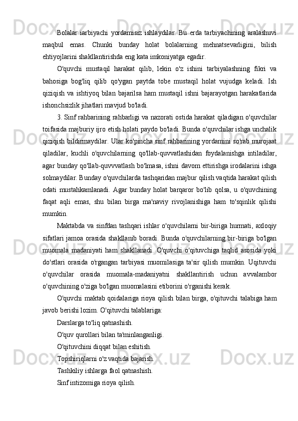 Bolalar   iarbiyachi   yordamisiz   ishlaydilar.   Bu   erda   tarbiyachining   aralashuvi
maqbul   emas.   Chunki   bunday   holat   bolalarning   mehnatsevarligini,   bilish
ehtiyojlarini shakllantirishda eng kata imkoniyatga egadir.
O'quvchi   mustaqil   harakat   qilib,   lekin   o'z   ishini   tarbiyalashning   fikri   va
bahosiga   bog'liq   qilib   qo'ygan   paytda   tobe   mustaqil   holat   vujudga   keladi.   Ish
qiziqish  va ishtiyoq  bilan  bajarilsa  ham  mustaqil   ishni   bajarayotgan harakatlarida
ishonchsizlik jihatlari mavjud bo'ladi.
3. Sinf rahbarining rahbarligi va nazorati ostida harakat qiladigan o'quvchilar
toifasida majburiy ijro etish holati paydo bo'ladi. Bunda o'quvchilar ishga unchalik
qiziqish bildirmaydilar. Ular ko'pincha sinf rahbarining yordamini so'rab murojaat
qiladilar,   kuchli   o'quvchilarning   qo'llab-quvvatlashidan   foydalanishga   intiladilar,
agar bunday qo'llab-quvvvatlash bo'lmasa, ishni davom ettirishga irodalarini ishga
solmaydilar. Bunday o'quvchilarda tashqaridan majbur qilish vaqtida harakat qilish
odati   mustahkamlanadi.   Agar   bunday   holat   barqaror   bo'lib   qolsa,   u   o'quvchining
faqat   aqli   emas,   shu   bilan   birga   ma'naviy   rivojlanishiga   ham   to'sqinlik   qilishi
mumkin.
Maktabda va sinfdan tashqari  ishlar  o'quvchilarni  bir-biriga hurmati, axloqiy
sifatlari jamoa orasida shakllanib boradi. Bunda o'quvchilarning bir-biriga bo'lgan
muomala   madaniyati   ham   shakllanadi.   O'quvchi   o'qituvchiga   taqlid   asosida   yoki
do'stlari   orasida   o'rgangan   tarbiyasi   muomilasiga   ta'sir   qilish   mumkin.   Uqituvchi
o'quvchilar   orasida   muomala-madaniyatni   shakllantirish   uchun   avvalambor
o'quvchining o'ziga bo'lgan muomalasini etiborini o'rganishi kerak.
O'quvchi maktab qoidalariga rioya qilish bilan birga, o'qituvchi talabiga ham
javob berishi lozim. O'qituvchi talablariga:
Darslarga to'liq qatnashish.
O'quv qurollari bilan ta'minlanganligi.
O'qituvchini diqqat bilan eshitish.
Topshiriqlarni o'z vaqtida bajarish.
Tashkiliy ishlarga faol qatnashish.
Sinf intizomiga rioya qilish.