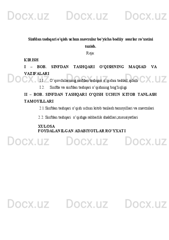 Sinfdan tashqari o'qish uchun mavzular bo'yicha badiiy  asarlar ro'xatini
tuzish.
Reja:
KIRISH
I   –   BOB.   SINFDAN   TASHQARI   O’QISHNING   MAQSAD   VA
VAZIFALARI
I.1. O’quvchilarning sinfdan tashqari o’qishni tashkil qilish 
I.2. Sinfda va sinfdan tashqari o’qishning bog’liqligi
II   –   BOB.   SINFDAN   TASHQARI   O’QISH   UCHUN   KITOB   TANLASH
TAMOYILLARI
               2.1. Sinfdan tashqari o’qish uchun kitob tanlash tamoyillari va mavzulari
2.2. Sinfdan tashqari  o’qishga rahbarlik shakllari,xususiyatlari
XULOSA
FOYDALANILGAN ADABIYOTLAR RO’YXATI 