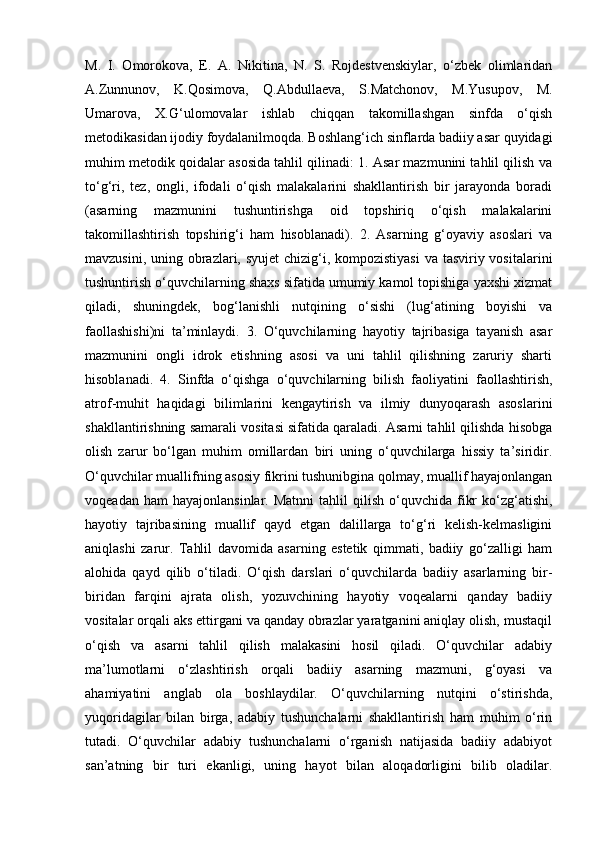 M.   I.   Omorokova,   E.   A.   Nikitina,   N.   S.   Rojdestvenskiylar,   o‘zbek   olimlaridan
A.Zunnunov,   K.Qosimova,   Q.Abdullaeva,   S.Matchonov,   M.Yusupov,   M.
Umarova,   X.G‘ulomovalar   ishlab   chiqqan   takomillashgan   sinfda   o‘qish
metodikasidan ijodiy foydalanilmoqda. Boshlang‘ich sinflarda badiiy asar quyidagi
muhim metodik qoidalar asosida tahlil qilinadi: 1. Asar mazmunini tahlil qilish va
to‘g‘ri,   tez,   ongli,   ifodali   o‘qish   malakalarini   shakllantirish   bir   jarayonda   boradi
(asarning   mazmunini   tushuntirishga   oid   topshiriq   o‘qish   malakalarini
takomillashtirish   topshirig‘i   ham   hisoblanadi).   2.   Asarning   g‘oyaviy   asoslari   va
mavzusini, uning obrazlari, syujet  chizig‘i, kompozistiyasi  va tasviriy vositalarini
tushuntirish o‘quvchilarning shaxs sifatida umumiy kamol topishiga yaxshi xizmat
qiladi,   shuningdek,   bog‘lanishli   nutqining   o‘sishi   (lug‘atining   boyishi   va
faollashishi)ni   ta’minlaydi.   3.   O‘quvchilarning   hayotiy   tajribasiga   tayanish   asar
mazmunini   ongli   idrok   etishning   asosi   va   uni   tahlil   qilishning   zaruriy   sharti
hisoblanadi.   4.   Sinfda   o‘qishga   o‘quvchilarning   bilish   faoliyatini   faollashtirish,
atrof-muhit   haqidagi   bilimlarini   kengaytirish   va   ilmiy   dunyoqarash   asoslarini
shakllantirishning samarali vositasi sifatida qaraladi. Asarni tahlil qilishda hisobga
olish   zarur   bo‘lgan   muhim   omillardan   biri   uning   o‘quvchilarga   hissiy   ta’siridir.
O‘quvchilar muallifning asosiy fikrini tushunibgina qolmay, muallif hayajonlangan
voqeadan  ham  hayajonlansinlar.   Matnni  tahlil  qilish  o‘quvchida  fikr  ko‘zg‘atishi,
hayotiy   tajribasining   muallif   qayd   etgan   dalillarga   to‘g‘ri   kelish-kelmasligini
aniqlashi   zarur.   Tahlil   davomida   asarning   estetik   qimmati,   badiiy   go‘zalligi   ham
alohida   qayd   qilib   o‘tiladi.   O‘qish   darslari   o‘quvchilarda   badiiy   asarlarning   bir-
biridan   farqini   ajrata   olish,   yozuvchining   hayotiy   voqealarni   qanday   badiiy
vositalar orqali aks ettirgani va qanday obrazlar yaratganini aniqlay olish, mustaqil
o‘qish   va   asarni   tahlil   qilish   malakasini   hosil   qiladi.   O‘quvchilar   adabiy
ma’lumotlarni   o‘zlashtirish   orqali   badiiy   asarning   mazmuni,   g‘oyasi   va
ahamiyatini   anglab   ola   boshlaydilar.   O‘quvchilarning   nutqini   o‘stirishda,
yuqoridagilar   bilan   birga,   adabiy   tushunchalarni   shakllantirish   ham   muhim   o‘rin
tutadi.   O‘quvchilar   adabiy   tushunchalarni   o‘rganish   natijasida   badiiy   adabiyot
san’atning   bir   turi   ekanligi,   uning   hayot   bilan   aloqadorligini   bilib   oladilar.