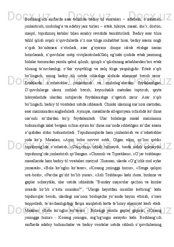 Boshlang‘ich   sinflarda   asar   tahlilida   badiiy   til   vositalari   −   sifatlash,   o‘xshatish,
jonlantirish, mubolag‘a va adabiy janr turlari − ertak, hikoya, masal, she’r, doston,
maqol,   topishmoq   kabilar   bilan   amaliy   ravishda   tanishtiriladi.   Badiiy   asar   tilini
tahlil qilish orqali o‘quvchilarda o‘z ona tiliga muhabbat hissi, badiiy asarni ongli
o‘qish   ko‘nikmasi   o‘stiriladi,   asar   g‘oyasini   chuqur   idrok   etishga   zamin
hozirlanadi,   o‘quvchilar   nutqi   rivojlantiriladiXalq   og‘zaki   ijodida   ertak   janrining
bolalar tomonidan yaxshi qabul qilinib, qiziqib o‘qilishining sabablaridan biri ertak
tilining   ta’sirchanligi,   o‘tkir   syujetliligi   va   xalq   tiliga   yaqinligidir.   Ertak   o‘qib
bo‘lingach,   uning   badiiy   tili   ustida   ishlashga   alohida   ahamiyat   berish   zarur.
Ertaklarda   o‘xshatishlar,   jonlantirish   va   mubolag‘alardan   foydalanilgan.
O‘quvchilarga   ularni   izohlab   berish,   keyinchalik   matndan   toptirish,   qayta
hikoyalashda   ulardan   nutqlarida   foydalanishga   o‘rgatish   zarur.   Asar   o‘qib
bo‘lingach, badiiy til vositalari ustida ishlanadi. Chunki ularning ma’nosi matndan,
asar mazmunidan anglashiladi. Ayniqsa, masallarda allegoriyani ochishda ko‘chma
ma’noli   so‘zlardan   ko‘p   foydalaniladi.   Ular   bolalarga   masal   mazmunini
tushunishga xalal bergani uchun ayrim ko‘chma ma’noda ishlatilgan so‘zlar asarni
o‘qishdan   oldin   tushuntiriladi.   Topishmoqlarda   ham   jonlantirish   va   o‘xshatishlar
juda   ko‘p.   Masalan,   «Ayoz   bobo   novvot   sotdi,   Olgan   edim,   qo‘lim   qotdi»
topishmog‘ida   o‘xshatish,   «Chiq-chiq»   ishlab   tolmaydi,   tunda   uxlab   qolmaydi»
topishmog‘ida jonlantirish qo‘llangan. «Chumoli va Tipratikan», «O‘jar toshbaqa»
masallarida ham badiiy til vositalari mavjud. Xususan, ularda «O‘g‘irlik mol aylar
jonsarak»,   «Bola   ko‘nglin   ko‘tarar»,   «Kosang   joningga   huzur»,   «Senga   qalqon
usti-bosh», «Parcha go‘sht  bo‘lib yurar», «Jish  Toshbaqa»  kabi  ibora, birikma va
gaplar   uchraydiki,   ular   ustida   ishlashda   “Bunday   majorolar   qachon   va   kimlar
orasida   bo‘lib   o‘tishi   mumkin?”,   “Ularga   hayotdan   misollar   keltiring”   kabi
topshiriqlar   berish,   ulardagi   ma’noni   boshqacha   yo‘sinda   bayon   ettirish,   o‘zaro
taqqoslash,   ta’sirchanligidagi   farqni  aniqlatish   katta  ta’limiy  ahamiyat  kasb   etadi.
Masalan:   «Bola   ko‘nglin   ko‘tarar»   -   Bolasiga   yaxshi   gaplar   gapirar,   «Kosang
joningga   huzur»   -   Kosang   joningni,   sog‘lig‘ingni   asraydi»   kabi.   Boshlang‘ich
sinflarda   adabiy   tushunchalar   va   badiiy   vositalar   ustida   ishlash   o‘quvchilarning