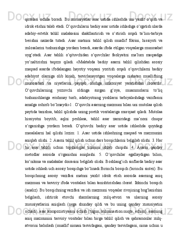 qirralari   ochila   boradi.   Bu   xususiyatlar   asar   ustida   ishlashda   uni   yaxlit   o‘qish   va
idrok etishni talab etadi. O‘quvchilarni badiiy asar ustida ishlashga o‘rgatish ularda
adabiy-estetik   tahlil   malakasini   shakllantirish   va   o‘stirish   orqali   ta’lim-tarbiya
berishni   nazarda   tutadi.   Asar   matnini   tahlil   qilish   muallif   fikrini,   hissiyoti   va
xulosalarini tushunishga yordam beradi, asarda ifoda etilgan voqealarga munosabat
uyg‘otadi.   Asar   tahlili   o‘qituvchidan   o‘quvchilar   faoliyatini   ma’lum   maqsadga
yo‘naltirishni   taqozo   qiladi.   «Maktabda   badiiy   asarni   tahlil   qilishdan   asosiy
maqsad   asarda   ifodalangan   hayotiy   voqeani   yoritish   orqali   o‘quvchilarni   badiiy
adabiyot   olamiga   olib   kirish,   tasvirlanayotgan   voqealarga   nisbatan   muallifning
munosabati   va   niyatlarini   payqab   olishga   imkoniyat   yaratishdan   iboratdir.
O‘quvchilarning   yozuvchi   oldinga   surgan   g‘oya,   muammolarni   to‘liq
tushunishlariga   erishmay   turib,   adabiyotning   yoshlarni   tarbiyalashdagi   vazifasini
amalga oshirib bo‘lmaydi»1 . O‘quvchi asarning mazmuni bilan uni mutolaa qilish
paytida tanishsa, tahlil qilishda uning poetik vositalariga murojaat qiladi. Mutolaa
hissiyotni   boyitib,   aqlni   peshlasa,   tahlil   asar   zamiridagi   ma’noni   chuqur
o‘rganishga   yordam   beradi.   O‘qituvchi   badiiy   asar   ustida   ishlashda   quyidagi
masalalarni   hal   qilishi   lozim:   1.   Asar   ustida   ishlashning   maqsad   va   mazmunini
aniqlab olishi. 2. Asarni tahlil qilish uchun dars bosqichlarini belgilab olishi. 3. Har
bir   asar   tahlili   uchun   topshiriqlar   tizimini   ishlab   chiqishi.   4.   Asarni   qanday
metodlar   asosida   o‘rganishni   aniqlashi.   5.   O‘quvchilar   egallaydigan   bilim,
ko‘nikma va malakalar doirasini belgilab olishi. Boshlang‘ich sinflarda badiiy asar
ustida ishlash uch asosiy bosqichga bo‘linadi:Birinchi bosqich (birinchi sintez). Bu
bosqichning   asosiy   vazifasi   matnni   yaxlit   idrok   etish   asosida   asarning   aniq
mazmuni va tasviriy ifoda vositalari bilan tanishtirishdan iborat. Ikkinchi bosqich
(analiz). Bu bosqichning vazifasi va ish mazmuni voqealar rivojining bog‘lanishini
belgilash,   ishtirok   etuvchi   shaxslarning   xulq-atvori   va   ularning   asosiy
xususiyatlarini   aniqlash   (nega   shunday   qildi   va   bu   uning   qanday   xususiyatini
ochadi), asar kompozistiyasini ochish (tugun, kulminastion nuqta, echim), asarning
aniq   mazmunini   tasviriy   vositalar   bilan   birga   tahlil   qilish   va   qahramonlar   xulq-
atvorini  baholash  (muallif  nimani tasvirlagani, qanday tasvirlagani, nima uchun u