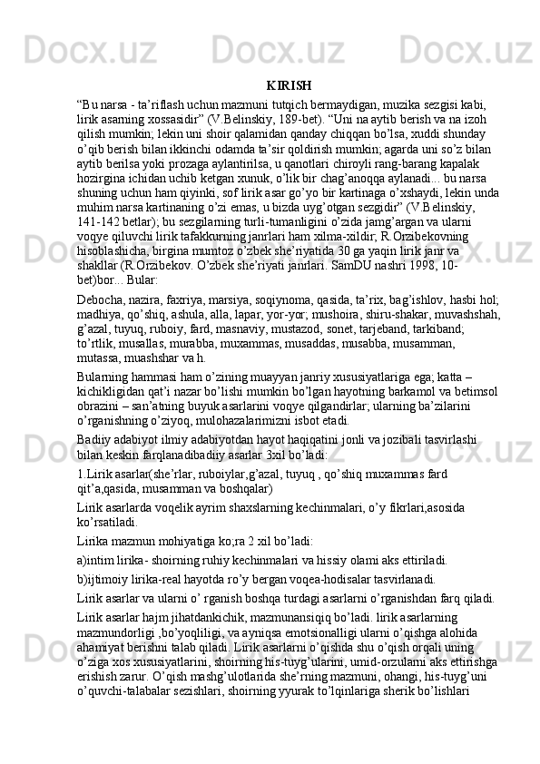 KIRISH
“Bu narsa - ta’riflash uchun mazmuni tutqich bermaydigan, muzika sezgisi kabi, 
lirik asarning xossasidir” (V.Belinskiy, 189-bet). “Uni na aytib berish va na izoh 
qilish mumkin; lekin uni shoir qalamidan qanday chiqqan bo’lsa, xuddi shunday 
o’qib berish bilan ikkinchi odamda ta’sir qoldirish mumkin; agarda uni so’z bilan 
aytib berilsa yoki prozaga aylantirilsa, u qanotlari chiroyli rang-barang kapalak 
hozirgina ichidan uchib ketgan xunuk, o’lik bir chag’anoqqa aylanadi... bu narsa 
shuning uchun ham qiyinki, sof lirik asar go’yo bir kartinaga o’xshaydi, lekin unda
muhim narsa kartinaning o’zi emas, u bizda uyg’otgan sezgidir” (V.Belinskiy, 
141-142 betlar); bu sezgilarning turli-tumanligini o’zida jamg’argan va ularni 
voqye qiluvchi lirik tafakkurning janrlari ham xilma-xildir; R.Orzibekovning 
hisoblashicha, birgina mumtoz o’zbek she’riyatida 30 ga yaqin lirik janr va 
shakllar (R.Orzibekov. O’zbek she’riyati janrlari. SamDU nashri 1998, 10-
bet)bor... Bular:
Debocha, nazira, faxriya, marsiya, soqiynoma, qasida, ta’rix, bag’ishlov, hasbi hol;
madhiya, qo’shiq, ashula, alla, lapar, yor-yor; mushoira, shiru-shakar, muvashshah,
g’azal, tuyuq, ruboiy, fard, masnaviy, mustazod, sonet, tarjeband, tarkiband; 
to’rtlik, musallas, murabba, muxammas, musaddas, musabba, musamman, 
mutassa, muashshar va h. 
Bularning hammasi ham o’zining muayyan janriy xususiyatlariga ega; katta – 
kichikligidan qat’i nazar bo’lishi mumkin bo’lgan hayotning barkamol va betimsol 
obrazini – san’atning buyuk asarlarini voqye qilgandirlar; ularning ba’zilarini 
o’rganishning o’ziyoq, mulohazalarimizni isbot etadi.
Badiiy adabiyot ilmiy adabiyotdan hayot haqiqatini jonli va jozibali tasvirlashi 
bilan keskin farqlanadibadiiy asarlar 3xil bo’ladi: 
1.Lirik asarlar(she’rlar, ruboiylar,g’azal, tuyuq , qo’shiq muxammas fard 
qit’a,qasida, musamman va boshqalar)
Lirik asarlarda voqelik ayrim shaxslarning kechinmalari, o’y fikrlari,asosida 
ko’rsatiladi. 
Lirika mazmun mohiyatiga ko;ra 2 xil bo’ladi:
a)intim lirika- shoirning ruhiy kechinmalari va hissiy olami aks ettiriladi. 
b)ijtimoiy lirika-real hayotda ro’y bergan voqea-hodisalar tasvirlanadi. 
Lirik asarlar va ularni o’ rganish boshqa turdagi asarlarni o’rganishdan farq qiladi. 
Lirik asarlar hajm jihatdankichik, mazmunansiqiq bo’ladi. lirik asarlarning 
mazmundorligi ,bo’yoqliligi, va ayniqsa emotsionalligi ularni o’qishga alohida 
ahamiyat berishni talab qiladi. Lirik asarlarni o’qishda shu o’qish orqali uning 
o’ziga xos xususiyatlarini, shoirning his-tuyg’ularini, umid-orzularni aks ettirishga 
erishish zarur. O’qish mashg’ulotlarida she’rning mazmuni, ohangi, his-tuyg’uni 
o’quvchi-talabalar sezishlari, shoirning yyurak to’lqinlariga sherik bo’lishlari  