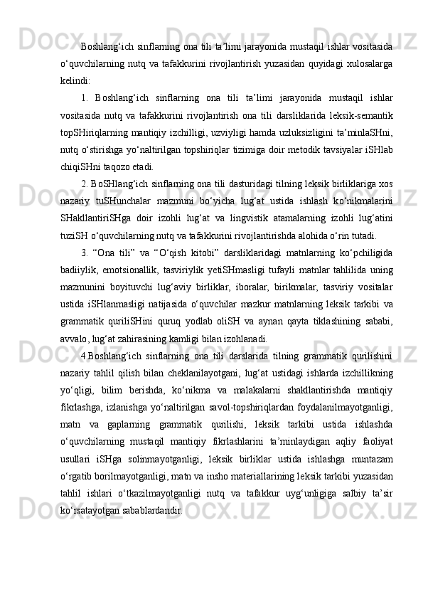 Boshlang‘ich sinflarning ona tili ta’limi jarayonida mustaqil ishlar vositasida
o‘quvchilarning   nutq   va   tafakkurini   rivojlantirish   yuzasidan   quyidagi   xulosalarga
kelindi:
1.   Boshlang‘ich   sinflarning   ona   tili   ta’limi   jarayonida   mustaqil   ishlar
vositasida   nutq   va   tafakkurini   rivojlantirish   ona   tili   darsliklarida   leksik -semantik
topSHiriqlarning   mantiqiy   izchilligi ,   uzviyligi   hamda   uzluksizligini   ta’minlaSHni,
nutq   o‘stirishga   yo‘naltirilgan   topshiriqlar   tizimiga doir metodik   tavsiyalar   iSHlab
chiqiSHni   taqozo etadi.
2.   BoSHlang‘ich   sinflarning ona tili dasturidagi tilning   leksik   birliklariga   xos
nazariy   tuSHunchalar   mazmuni   bo‘yicha   lu g‘ at   ustida   ishlash   k o‘ nikmalarini
SH akllantiri SHga   doir   izohli   lug‘at   va   lingvistik   atamalarning   izohli   lug‘atini
tuziSH   o‘quvchilarning nutq va tafakkurini rivojlantiri sh da alohida o‘rin tutadi . 
3.   “O na   tili ”   va   “O‘qi sh   kitobi”   darsliklaridagi   matnlar ning   ko‘pchiligida
badiiylik,   emotsionallik,   tasviriylik   yetiSHmasligi   tufayli   matnlar   tahlilida   uning
mazmunini   boyituv ch i   lug‘aviy   birliklar,   iboralar,   birikmalar,   tasviriy   vositalar
ustida   i SH la n ma sligi   natijasida   o‘quv ch ilar   mazkur   matn lar ning   leksik   tarkibi   va
grammatik   qurili SH ini   quruq   yodlab   oliSH   va   aynan   qayta   tiklash i ning   sababi ,
avvalo , lug‘at zahirasining kamligi bilan izohlanadi. 
4.Boshlang‘ich   sinflarning   ona   tili   darslarida   tilning   grammatik   qurilishini
nazariy   tahlil   qilish   bilan   cheklanilayotgani,   lug‘at   ustidagi   ishlarda   izchillikning
yo‘qligi,   bilim   berishda,   ko‘nikma   va   malakalarni   shakllantirishda   mantiqiy
fikrlashga,   izlanishga   yo‘naltirilgan   savol-topshiriqlardan   foydalanilmayotganligi,
matn   va   gaplarning   grammatik   qurilishi,   leksik   tarkibi   ustida   ishlashda
o‘quvchilarning   mustaqil   mantiqiy   fikrlashlarini   ta’minlaydigan   aqliy   faoliyat
usullari   iSHga   solinmayotganligi,   l eksik   birliklar   ustida   i sh la sh ga   muntazam
o‘rgatib bor ilmayotganligi, m atn va in sh o materiallarining leksik tarkibi  yuzasidan
tahlil   i sh lari   o‘tkazilma yotganligi   nutq   va   tafakkur   uyg‘unligiga   salbiy   ta’sir
ko‘rsatayotgan sabablardandir. 