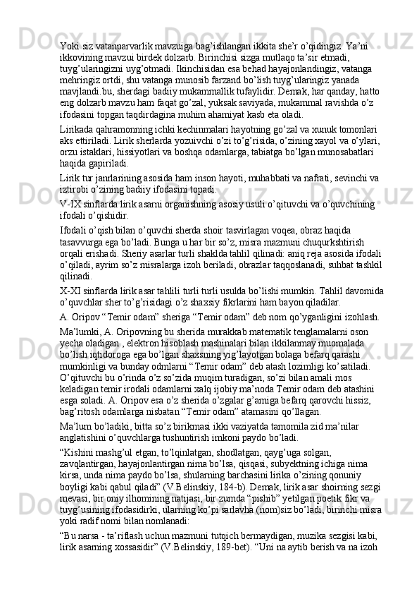 Yoki siz vatanparvarlik mavzuiga bag’ishlangan ikkita she’r o’qidingiz. Ya’ni 
ikkovining mavzui birdek dolzarb. Birinchisi sizga mutlaqo ta’sir etmadi, 
tuyg’ularingizni uyg’otmadi. Ikinchisidan esa behad hayajonlandingiz, vatanga 
mehringiz ortdi, shu vatanga munosib farzand bo’lish tuyg’ularingiz yanada 
mavjlandi.bu, sherdagi badiiy mukammallik tufaylidir. Demak, har qanday, hatto 
eng dolzarb mavzu ham faqat go’zal, yuksak saviyada, mukammal ravishda o’z 
ifodasini topgan taqdirdagina muhim ahamiyat kasb eta oladi. 
Lirikada qahramonning ichki kechinmalari hayotning go’zal va xunuk tomonlari 
aks ettiriladi. Lirik sherlarda yozuivchi o’zi to’g’risida, o’zining xayol va o’ylari, 
orzu istaklari, hissiyotlari va boshqa odamlarga, tabiatga bo’lgan munosabatlari 
haqida gapiriladi.
Lirik tur janrlarining asosida ham inson hayoti, muhabbati va nafrati, sevinchi va 
iztirobi o’zining badiiy ifodasini topadi. 
V-IX sinflarda lirik asarni organishning asosiy usuli o’qituvchi va o’quvchining 
ifodali o’qishidir.
Ifodali o’qish bilan o’quvchi sherda shoir tasvirlagan voqea, obraz haqida 
tasavvurga ega bo’ladi. Bunga u har bir so’z, misra mazmuni chuqurkshtirish 
orqali erishadi. Sheriy asarlar turli shaklda tahlil qilinadi: aniq reja asosida ifodali 
o’qiladi, ayrim so’z misralarga izoh beriladi, obrazlar taqqoslanadi, suhbat tashkil 
qilinadi. 
X-XI sinflarda lirik asar tahlili turli turli usulda bo’lishi mumkin. Tahlil davomida 
o’quvchlar sher to’g’risidagi o’z shaxsiy fikrlarini ham bayon qiladilar.
A. Oripov “Temir odam” sheriga “Temir odam” deb nom qo’yganligini izohlash. 
Ma’lumki, A. Oripovning bu sherida murakkab matematik tenglamalarni oson 
yecha oladigan , elektron hisoblash mashinalari bilan ikkilanmay muomalada 
bo’lish iqtidoroga ega bo’lgan shaxsning yig’layotgan bolaga befarq qarashi 
mumkinligi va bunday odmlarni “Temir odam” deb atash lozimligi ko’satiladi. 
O’qituvchi bu o’rinda o’z so’zida muqim turadigan, so’zi bilan amali mos 
keladigan temir irodali odamlarni xalq ijobiy ma’noda Temir odam deb atashini 
esga soladi. A. Oripov esa o’z sherida o’zgalar g’amiga befarq qarovchi hissiz, 
bag’ritosh odamlarga nisbatan “Temir odam” atamasini qo’llagan.
Ma’lum bo’ladiki, bitta so’z birikmasi ikki vaziyatda tamomila zid ma’nilar 
anglatishini o’quvchlarga tushuntirish imkoni paydo bo’ladi. 
“Kishini mashg’ul etgan, to’lqinlatgan, shodlatgan, qayg’uga solgan, 
zavqlantirgan, hayajonlantirgan nima bo’lsa, qisqasi, subyektning ichiga nima 
kirsa, unda nima paydo bo’lsa, shularning barchasini lirika o’zining qonuniy 
boyligi kabi qabul qiladi” (V.Belinskiy, 184-b). Demak, lirik asar shoirning sezgi 
mevasi, bir oniy ilhomining natijasi, bir zumda “pishib” yetilgan poetik fikr va 
tuyg’usining ifodasidirki, ularning ko’pi sarlavha (nom)siz bo’ladi, birinchi misra 
yoki radif nomi bilan nomlanadi:
“Bu narsa - ta’riflash uchun mazmuni tutqich bermaydigan, muzika sezgisi kabi, 
lirik asarning xossasidir” (V.Belinskiy, 189-bet). “Uni na aytib berish va na izoh  