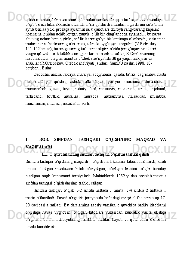 qilish mumkin; lekin uni shoir qalamidan qanday chiqqan bo’lsa, xuddi shunday 
o’qib berish bilan ikkinchi odamda ta’sir qoldirish mumkin; agarda uni so’z bilan 
aytib berilsa yoki prozaga aylantirilsa, u qanotlari chiroyli rang-barang kapalak 
hozirgina ichidan uchib ketgan xunuk, o’lik bir chag’anoqqa aylanadi... bu narsa 
shuning uchun ham qiyinki, sof lirik asar go’yo bir kartinaga o’xshaydi, lekin unda
muhim narsa kartinaning o’zi emas, u bizda uyg’otgan sezgidir” (V.Belinskiy, 
141-142 betlar); bu sezgilarning turli-tumanligini o’zida jamg’argan va ularni 
voqye qiluvchi lirik tafakkurning janrlari ham xilma-xildir; R.Orzibekovning 
hisoblashicha, birgina mumtoz o’zbek she’riyatida 30 ga yaqin lirik janr va 
shakllar (R.Orzibekov. O’zbek she’riyati janrlari. SamDU nashri 1998, 10-
bet)bor... Bular: 
Debocha, nazira, faxriya, marsiya, soqiynoma, qasida, ta’rix, bag’ishlov, hasbi
hol;   madhiya,   qo’shiq,   ashula,   alla,   lapar,   yor-yor;   mushoira,   shiru-shakar,
muvashshah,   g’azal,   tuyuq,   ruboiy,   fard,   masnaviy,   mustazod,   sonet,   tarjeband,
tarkiband;   to’rtlik,   musallas,   murabba,   muxammas,   musaddas,   musabba,
musamman, mutassa, muashshar va h.
I   –   BOB.   SINFDAN   TASHQARI   O’QISHNING   MAQSAD   VA
VAZIFALARI
1.1.  O’quvchilarning sinfdan tashqari o’qishni tashkil qilish 
Sinfdan tashqari o’qishning maqsadi – o’qish malakalarini takomillashtirish, kitob
tanlab   oladigan   muntazam   kitob   o’qiydigan,   o’qilgan   kitobni   to’g’ri   baholay
oladigan   ongli   kitobxonni   tarbiyalash.   Maktablarda   1959   yildan   boshlab   maxsus
sinfdan tashqari o’qish darslari tashkil etilgan.
Sinfdan   tashqari   o’qish   1-2   sinfda   haftada   1   marta,   3-4   sinfda   2   haftada   1
marta o’tkaziladi. Savod o’rgatish jarayonida haftadagi oxirgi alifbe darsining 17-
20 daqiqasi  ajratiladi. Bu darslarning asosiy  vazifasi  o’quvchida badiiy kitoblarni
o’qishga   havas   uyg’otish,   o’qigan   kitoblari   yuzasidan   kundalik   yurita   olishga
o’rgatish,   bolalar   adabiyotining   mashhur   adiblari   hayoti   va   ijodi   bilan   elementar
tarzda tanishtirish.  