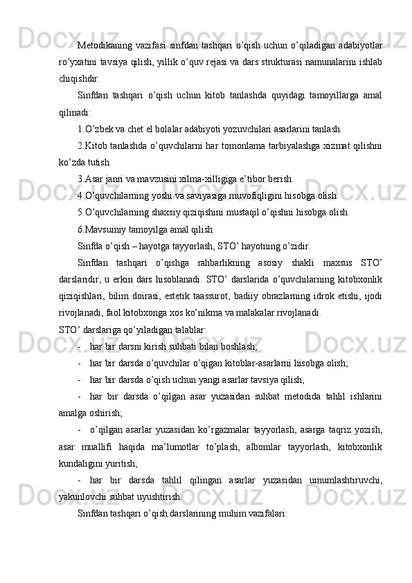 Metodikaning   vazifasi   sinfdan   tashqari   o’qish   uchun   o’qiladigan   adabiyotlar
ro’yxatini tavsiya qilish, yillik o’quv rejasi va dars strukturasi namunalarini ishlab
chiqishdir. 
Sinfdan   tashqari   o’qish   uchun   kitob   tanlashda   quyidagi   tamoyillarga   amal
qilinadi:
1.O’zbek va chet el bolalar adabiyoti yozuvchilari asarlarini tanlash.  
2.Kitob tanlashda  o’quvchilarni  har  tomonlama  tarbiyalashga  xizmat  qilishni
ko’zda tutish.
3.Asar janri va mavzusini xilma-xilligiga e’tibor berish.
4.O’quvchilarning yoshi va saviyasiga muvofiqligini hisobga olish.
5.O’quvchilarning shaxsiy qiziqishini mustaqil o’qishni hisobga olish.
6.Mavsumiy tamoyilga amal qilish.
Sinfda o’qish – hayotga tayyorlash, STO’ hayotning o’zidir. 
Sinfdan   tashqari   o’qishga   rahbarlikning   asosiy   shakli   maxsus   STO’
darslaridir, u erkin dars hisoblanadi.  STO’  darslarida  o’quvchilarning kitobxonlik
qiziqishlari,  bilim   doirasi,   estetik   taassurot,   badiiy   obrazlarning   idrok   etishi,   ijodi
rivojlanadi, faol kitobxonga xos ko’nikma va malakalar rivojlanadi.
STO’ darslariga qo’yiladigan talablar:
- har bir darsni kirish suhbati bilan boshlash;
- har bir darsda o’quvchilar o’qigan kitoblar-asarlarni hisobga olish;
- har bir darsda o’qish uchun yangi asarlar tavsiya qilish;
- har   bir   darsda   o’qilgan   asar   yuzasidan   suhbat   metodida   tahlil   ishlarini
amalga oshirish;
- o’qilgan   asarlar   yuzasidan   ko’rgazmalar   tayyorlash,   asarga   taqriz   yozish,
asar   muallifi   haqida   ma’lumotlar   to’plash,   albomlar   tayyorlash,   kitobxonlik
kundaligini yuritish;
- har   bir   darsda   tahlil   qilingan   asarlar   yuzasidan   umumlashtiruvchi,
yakunlovchi suhbat uyushtirish.
Sinfdan tashqari o’qish darslarining muhim vazifalari: 