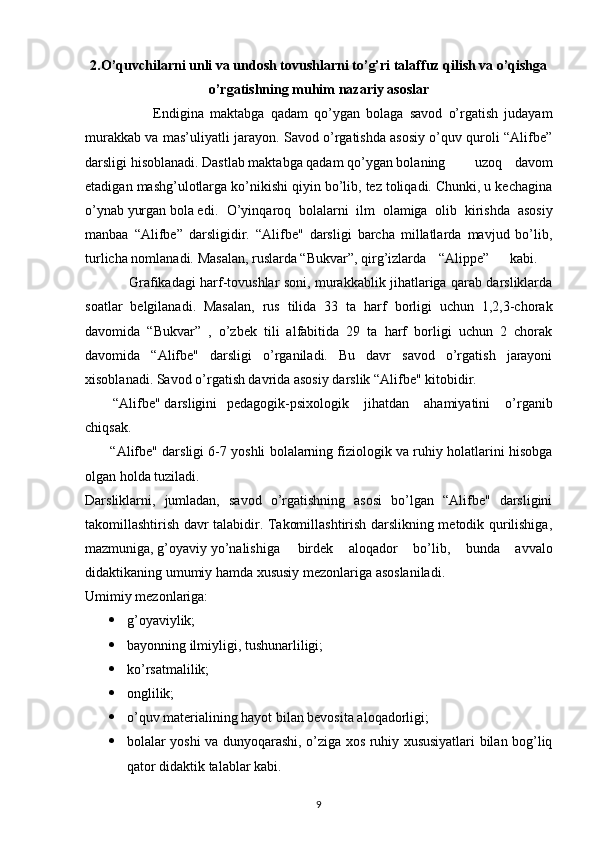 2. O’quvchilarni unli va undosh tovushlarni to’g’ri talaffuz qilish va o’qishga
o’rgatishning muhim nazariy asoslar
                      Endigina   maktabga   qadam   qo’ygan   bolaga   savod   o’rgatish   judayam
murakkab va mas’uliyatli jarayon. Savod o’rgatishda asosiy o’quv quroli “Alifbe”
darsligi hisoblanadi. Dastlab maktabga qadam qo’ygan bolaning uzoq   davom
etadigan mashg’ulotlarga ko’nikishi qiyin bo’lib, tez toliqadi. Chunki, u kechagina
o’ynab yurgan bola edi. O’yinqaroq   bolalarni   ilm   olamiga   olib   kirishda   asosiy
manbaa   “Alifbe”   darsligidir.   “Alifbe"   darsligi   barcha   millatlarda   mavjud   bo’lib,
turlicha nomlanadi. Masalan, ruslarda “Bukvar”, qirg’izlarda “Alippe” kabi.
                    Grafikadagi harf-tovushlar soni, murakkablik jihatlariga qarab darsliklarda
soatlar   belgilanadi.   Masalan,   rus   tilida   33   ta   harf   borligi   uchun   1,2,3-chorak
davomida   “Bukvar”   ,   o’zbek   tili   alfabitida   29   ta   harf   borligi   uchun   2   chorak
davomida   “Alifbe"   darsligi   o’rganiladi.   Bu   davr   savod   o’rgatish   jarayoni
xisoblanadi. Savod o’rgatish davrida asosiy darslik “Alifbe" kitobidir.
         “Alifbe" darsligini pedagogik-psixologik   jihatdan   ahamiyatini   o’rganib
chiqsak.
         “Alifbe" darsligi 6-7 yoshli bolalarning fiziologik va ruhiy holatlarini hisobga
olgan holda tuziladi.
Darsliklarni,   jumladan,   savod   o’rgatishning   asosi   bo’lgan   “Alifbe"   darsligini
takomillashtirish davr talabidir. Takomillashtirish darslikning metodik qurilishiga,
mazmuniga, g’oyaviy yo’nalishiga birdek   aloqador   bo’lib,   bunda   avvalo
didaktikaning umumiy hamda xususiy mezonlariga asoslaniladi.
Umimiy mezonlariga: 
 g’oyaviylik;
 bayonning ilmiyligi, tushunarliligi;
 ko’rsatmalilik;
 onglilik;
 o’quv materialining hayot bilan bevosita aloqadorligi;
 bolalar yoshi va dunyoqarashi, o’ziga xos ruhiy xususiyatlari bilan bog’liq
qator didaktik talablar kabi.
9 