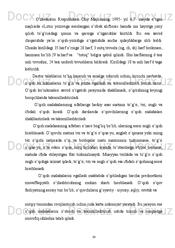           O’zbekiston   Respublikasi   Oliy   Majlisining   1995-   yil   6,7-   mayda   o’tgan
majlisida   «Lotin   yozuviga   asoslangan   o’zbek   alifbosi»   hamda   uni   hayotga   joriy
qilish   to’g’risidagi   qonun   va   qarorga   o’zgarishlar   kiritildi.   Bu   esa   savod
chiqarishda   ya’ni   o’qish-yozishga   o’rgatishda   ancha   qulayliklarga   olib   keldi.
Chunki kirilldagi 35 harf o’rniga 26 harf, 3 nutq tovushi (ng, ch, sh) harf birikmasi,
hammasi bo’lib 29 ta harf va “tutuq” belgisi qabul qilindi. Shu harflarning 6 tasi
unli tovushni, 24 tasi undosh tovushlarni bildiradi. Kirilldagi 10 ta unli harf 6 taga
keltirildi.
            Dastur talablarini to’liq bajarish va amalga oshirish uchun, birinchi navbatda,
o’qish   ko’nikmalarini   to’g’ri   va   puxta   egallash   va   takomillashtirib   borish   zarur.
O’qish   ko’nikmalari   savod   o’rgatish   jarayonida   shakllanadi,   o’qitishning   keyingi
bosqichlarida takomillashtiriladi.
          O’qish   malakalarining   sifatlariga   badiiy   asar   matnini   to’g’ri,   tez,   ongli   va
ifodali   o’qish   kiradi.   O’qish   darslarida   o’quvchilarning   o’qish   malakalari
shakllantiriladi va takomillashtiriladi.
        O’qish malakasining sifatlari o’zaro bog’liq bo’lib, ularning asosi ongli o’qish
hisoblanadi. O’quvchi matnni tez va to’g’ri o’qisa-yu, anglab o’qimasa yoki uning
tez   o’qishi   natijasida   o’zi   va   boshqalar   matn   mazmunini   tushunmasa,   to’g’ri
o’qisa-yu,   o’ta   sekin   o’qisa,   nutq   birliklari   orasida   to’xtamlarga   e'tibor   bermasa,
matnda   ifoda   etilayotgan   fikr   tushunilmaydi.   Muayyan   tezlikda   va   to’g’ri   o’qish
ongli o’qishga xizmat qiladi, to’g’ri, tez va ongli o’qish esa ifodali o’qishning asosi
hisoblanadi.
                O’qish   malakalarini   egallash   maktabda   o’qitiladigan   barcha   predmetlarni
muvaffaqiyatli   o’zlashtirishning   muhim   sharti   hisoblanadi.   O’qish   o’quv
faoliyatning asosiy turi bo’lib, o’quvchilarni g’oyaviy - siyosiy, aqliy, estetik va
 
nutqiy tomondan rivojlantirish uchun juda katta imkoniyat yaratadi. Bu jarayon esa
o’qish   malakalarini   o’stirish   va   takomillashtirish   ustida   tizimli   va   maqsadga
muvofiq ishlashni talab qiladi.
10 