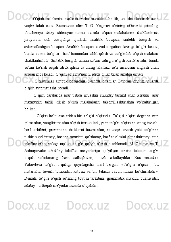           O’qish   malakasini   egallash   ancha   murakkab   bo’lib,   uni   shakllantirish   uzoq
vaqtni   talab   etadi.   Ruxshunos   olim   T.   G.   Yegorov   o’zining   «Ocherki   psixologi
obucheniya   detey   chteniyu»   nomli   asarida   o’qish   malakalarini   shakllantirish
jarayonini   uch   bosqichga   ajratadi:   analitik   bosqich,   sintetik   bosqich   va
avtomatlashgan   bosqich.   Analitik   bosqich   savod   o’rgatish   davriga   to’g’ri   keladi,
bunda so’zni  bo’g’in  -  harf   tomonidan  tahlil  qilish  va  bo’g’inlab o’qish  malakasi
shakllantiriladi. Sintetik bosqich   uchun so’zni   sidirg’a  o’qish  xarakterlidir;   bunda
so’zni   ko’rish   orqali   idrok   qilish   va   uning   talaffuzi   so’z   ma'nosini   anglash   bilan
asosan mos keladi. O’qish so’z ma'nosini idrok qilish bilan amalga oshadi.        
            O’quvchilar   sintetik   bosqichga   3-sinfda   o’tadilar.   Bundan   keyingi   yillarda
o’qish avtomatlasha boradi.
          O’qish   darslarida   asar   ustida   ishlashni   shunday   tashkil   etish   kerakki,   asar
mazmunini   tahlil   qilish   o’qish   malakalarini   takomillashtirishga   yo’naltirilgan
bo’lsin.
                  O’qish ko’nikmalaridan biri to’g’ri  o’qishdir. To’g’ri o’qish deganda xato
qilmasdan, yanglishmasdan o’qish tushuniladi, ya'ni to’g’ri o’qish so’zning tovush-
harf   tarkibini,   grammatik   shakllarni   buzmasdan,   so’zdagi   tovush   yoki   bo’g’inni
tushirib qoldirmay, boshqa tovushni  qo’shmay, harflar o’rnini almashtirmay, aniq
talaffuz   qilib,   so’zga   urg’uni   to’g’ri   qo’yib   o’qish   hisoblanadi.   M.   Odilova   va   T.
Ashrapovalar   «Adabiy   talaffuz   me'yorlariga   qo’yilgan   barcha   talablar   to’g’ri
o’qish   ko’nikmasiga   ham   taalluqlidir»,   -   deb   ta'kidlaydilar.   Rus   metodisti
Yakovleva   to’g’ri   o’qishga   quyidagicha   ta'rif   bergan:   «To’g’ri   o’qish   -   bu
materialni   tovush   tomondan   xatosiz   va   bir   tekisda   ravon   nusxa   ko’chirishdir».
Demak,   to’g’ri   o’qish   so’zning   tovush   tarkibini,   grammatik   shaklini   buzmasdan
adabiy - orfoepik me'yorlar asosida o’qishdir.
 
11 