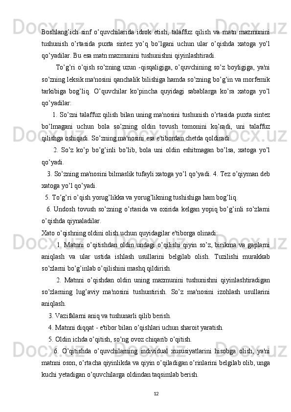 Boshlang’ich   sinf   o’quvchilarida   idrok   etish,   talaffuz   qilish   va   matn   mazmunini
tushunish   o’rtasida   puxta   sintez   yo’q   bo’lgani   uchun   ular   o’qishda   xatoga   yo’l
qo’yadilar. Bu esa matn mazmunini tushunishni qiyinlashtiradi.
            To’g’ri o’qish so’zning uzun -qisqaligiga, o’quvchining so’z boyligiga, ya'ni
so’zning leksik ma'nosini qanchalik bilishiga hamda so’zning bo’g’in va morfemik
tarkibiga   bog’liq.   O’quvchilar   ko’pincha   quyidagi   sabablarga   ko’ra   xatoga   yo’l
qo’yadilar:
          1. So’zni talaffuz qilish bilan uning ma'nosini tushunish o’rtasida puxta sintez
bo’lmagani   uchun   bola   so’zning   oldin   tovush   tomonini   ko’radi,   uni   talaffuz
qilishga oshiqadi. So’zning ma'nosini esa e'tibordan chetda qoldiradi.
        2.   So’z   ko’p   bo’g’inli   bo’lib,   bola   uni   oldin   eshitmagan   bo’lsa,   xatoga   yo’l
qo’yadi.
    3. So’zning ma'nosini bilmaslik tufayli xatoga yo’l qo’yadi. 4. Tez o’qiyman deb
xatoga yo’l qo’yadi.
   5. To’g’ri o’qish yorug’likka va yorug’likning tushishiga ham bog’liq.
    6. Undosh tovush  so’zning o’rtasida  va oxirida  kelgan yopiq bo’g’inli  so’zlarni
o’qishda qiynaladilar.
Xato o’qishning oldini olish uchun quyidagilar e'tiborga olinadi:
            1.   Matnni   o’qitishdan   oldin   undagi   o’qilishi   qiyin   so’z,   birikma   va   gaplarni
aniqlash   va   ular   ustida   ishlash   usullarini   belgilab   olish.   Tuzilishi   murakkab
so’zlarni bo’g’inlab o’qilishini mashq qildirish.
          2.   Matnni   o’qishdan   oldin   uning   mazmunini   tushunishni   qiyinlashtiradigan
so’zlarning   lug’aviy   ma'nosini   tushuntirish.   So’z   ma'nosini   izohlash   usullarini
aniqlash.
     3. Vazifalarni aniq va tushunarli qilib berish.
     4. Matnni diqqat - e'tibor bilan o’qishlari uchun sharoit yaratish. 
     5. Oldin ichda o’qitish, so’ng ovoz chiqarib o’qitish.
        6.   O’qitishda   o’quvchilarning   individual   xususiyatlarini   hisobga   olish,   ya'ni
matnni oson, o’rtacha qiyinlikda va qiyin o’qiladigan o’rinlarini belgilab olib, unga
kuchi yetadigan o’quvchilarga oldindan taqsimlab berish. 
12 