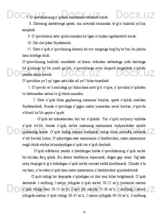      7. O’quvchilarning o’qishini muntazam tekshirib turish.
          8.  Xatoning   xarakteriga   qarab,  uni   metodik  tomondan   to’g’ri   tuzatish   yo’lini
aniqlash.
       9. O’quvchilarni xato qilish mumkin bo’lgan o’rindan ogohlantirib turish. 
      10. Xat cho’pdan foydalanish.
      11. Xato o’qish o’quvchining shaxsiy ko’ruv sezgisiga bog’liq bo’lsa, bu jihatni
ham hisobga olish.
O’qituvchining   tuzilishi   murakkab   so’zlarni   oldindan   xattaxtaga   yoki   kartonga
bo’g’inlarga bo’lib yozib  qo’yib,  o’quvchilarga  ovoz chiqarib  birgalikda  o’qitishi
yaxshi natija beradi.
O’quvchilar yo’l qo’ygan xato ikki xil yo’l bilan tuzatiladi:
       1. O’quvchi so’z oxiridagi qo’shimchani noto’g’ri o’qisa, o’quvchini o’qishdan
to’xtatmasdan xatoni to’g’rilash mumkin.
              2.   Xato   o’qish   bilan   gaplarning   mazmuni   buzilsa,   qayta   o’qitish   usulidan
foydalaniladi.   Bunda  o’quvchiga  o’qigan   matni   yuzasidan  savol  berilsa,  o’quvchi
e'tiborli bo’lib qayta o’qiydi.
                      O’qish   ko’nikmalaridan   biri   tez   o’qishdir.   Tez   o’qish   me'yoriy   tezlikda
o’qish   bo’lib,   bunda   o’qish   sur'ati   matnning   mazmunini   tushunishdan   ajralib
qolmasligi   kerak.   O’qish   tezligi   matnni   tushunish   tezligi   bilan   muvofiq   ravishda
o’sib borishi lozim. O’qilayotgan asar mazmunini o’zlashtirishni, matn mazmunini
ongli idrok etishni ta'minlaydigan o’qish tez o’qish deyiladi.
                  O’qish sifatlarini  yaxshi  o’zlashtirgan holda o’quvchilarning o’qish sur'ati
bir-biridan   farq   qiladi.   Bu   dastur   talablarini   bajarmadi,   degan   gap   emas.   Og’zaki
nutq tempiga to’g’ri keladigan o’qish sur'ati normal tezlik hisoblanadi. Chunki o’ta
tez ham, o’ta sekin o’qish ham matn mazmunini o’zlashtirishni qiyinlashtiradi.
           O’qish tezligi bir daqiqada o’qiladigan so’zlar soni bilan belgilanadi. O’qish
dasturida   1-sinfning   2-yarim   yilligida   o’qish   sur'ati   20-25   so’z   (notanish   matnni
o’qish   tezligi   ham   20-25   so’z);   o’quv   yili   oxirida   25-30   so’z;   2-sinfning   1-yarim
yilligida matnni o’qish tezligi 30-35 so’z; 2-yarim yilligida 40-50 so’z; 3-sinfning
13 