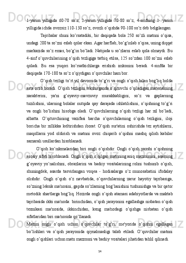 1-yarim   yilligida   60-70   so’z;   2-yarim   yilligida   70-80   so’z;   4-sinfning   1-   yarim
yilligida ichda ovozsiz 110-130 so’z, ovozli o’qishda 90-100 so’z deb belgilangan.
                Tajribalar   shuni   ko’rsatadiki,   bir   daqiqada   bola   250   so’zli   matnni   o’qisa,
undagi 200 ta so’zni eslab qolar ekan. Agar harflab, bo’g’inlab o’qisa, uning diqqat
markazida so’z emas, bo’g’in bo’ladi. Natijada u so’zlarni eslab qola olmaydi. Bu
4-sinf o’quvchilarining o’qish tezligiga tatbiq etilsa, 125 so’zdan 100 so’zni eslab
qoladi.   Bu   esa   yuqori   ko’rsatkichlarga   erishish   imkonini   beradi.   4-sinfda   bir
daqiqada 170-180 ta so’z o’qiydigan o’quvchilar ham bor.
             O’qish tezligi to’rt yil davomida to’g’ri va ongli o’qish bilan bog’liq holda
asta ortib boradi. O’qish tezligini tekshirganda o’qituvchi o’qiladigan materialning
xarakterini,   ya'ni   g’oyaviy-mavzuviy   murakkabligini,   so’z   va   gaplarning
tuzilishini,   ularning   bolalar   nutqida   qay   darajada   ishlatilishini,   o’qishning   to’g’ri
va   ongli   bo’lishini   hisobga   oladi.   O’quvchilarning   o’qish   tezligi   har   xil   bo’ladi,
albatta.   O’qituvchining   vazifasi   barcha   o’quvchilarning   o’qish   tezligini,   iloji
boricha   bir   xillikka   keltirishdan   iborat.   O’qish   sur'atini   oshirishda   tez   aytishlarni,
maqollarni   yod   oldirish   va   matnni   ovoz   chiqarib   o’qishni   mashq   qilish   kabilar
samarali usullardan hisoblanadi.
            O’qish   ko’nikmalaridan   biri   ongli   o’qishdir.   Ongli   o’qish   yaxshi   o’qishning
asosiy sifati hisoblanadi. Ongli o’qish o’qilgan matnning aniq mazmunini, asarning
g’oyaviy   yo’nalishini,   obrazlarini   va   badiiy   vositalarining   rolini   tushunib   o’qish,
shuningdek,   asarda   tasvirlangan   voqea   -   hodisalarga   o’z   munosabatini   ifodalay
olishdir.   Ongli   o’qish   o’z   navbatida,   o’quvchilarning   zarur   hayotiy   tajribasiga,
so’zning leksik ma'nosini, gapda so’zlarning bog’lanishini tushunishga va bir qator
metodik shartlarga bog’liq. Hozirda ongli o’qish atamasi adabiyotlarda va maktab
tajribasida ikki ma'noda: birinchidan, o’qish jarayonini egallashga nisbatan o’qish
texnikasi   ma'nosida,   ikkinchidan,   keng   ma'nodagi   o’qishga   nisbatan   o’qish
sifatlaridan biri ma'nosida qo’llanadi.
Matnni   ongli   o’qish   uchun   o’quvchilar   to’g’ri,   me'yorida   o’qishni   egallagan
bo’lishlari   va   o’qish   jarayonida   qiynalmasligi   talab   etiladi.   O’quvchilar   matnni
ongli o’qishlari uchun matn mazmuni va badiiy vositalari jihatidan tahlil qilinadi. 
14 