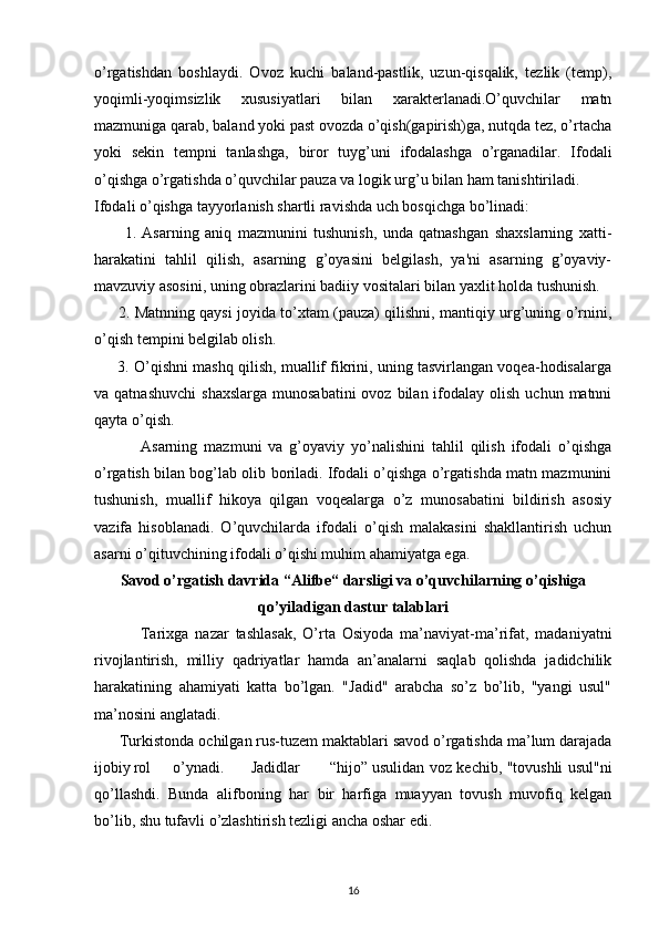 o’rgatishdan   boshlaydi.   Ovoz   kuchi   baland-pastlik,   uzun-qisqalik,   tezlik   (temp),
yoqimli-yoqimsizlik   xususiyatlari   bilan   xarakterlanadi.O’quvchilar   matn
mazmuniga qarab, baland yoki past ovozda o’qish(gapirish)ga, nutqda tez, o’rtacha
yoki   sekin   tempni   tanlashga,   biror   tuyg’uni   ifodalashga   o’rganadilar.   Ifodali
o’qishga o’rgatishda o’quvchilar pauza va logik urg’u bilan ham tanishtiriladi.
Ifodali o’qishga tayyorlanish shartli ravishda uch bosqichga bo’linadi:
          1.   Asarning   aniq   mazmunini   tushunish,   unda   qatnashgan   shaxslarning   xatti-
harakatini   tahlil   qilish,   asarning   g’oyasini   belgilash,   ya'ni   asarning   g’oyaviy-
mavzuviy asosini, uning obrazlarini badiiy vositalari bilan yaxlit holda tushunish.
          2. Matnning qaysi joyida to’xtam (pauza) qilishni, mantiqiy urg’uning o’rnini,
o’qish tempini belgilab olish.
        3. O’qishni mashq qilish, muallif fikrini, uning tasvirlangan voqea-hodisalarga
va qatnashuvchi   shaxslarga  munosabatini  ovoz  bilan ifodalay  olish  uchun matnni
qayta o’qish.
              Asarning   mazmuni   va   g’oyaviy   yo’nalishini   tahlil   qilish   ifodali   o’qishga
o’rgatish bilan bog’lab olib boriladi. Ifodali o’qishga o’rgatishda matn mazmunini
tushunish,   muallif   hikoya   qilgan   voqealarga   o’z   munosabatini   bildirish   asosiy
vazifa   hisoblanadi.   O’quvchilarda   ifodali   o’qish   malakasini   shakllantirish   uchun
asarni o’qituvchining ifodali o’qishi muhim ahamiyatga ega.
Savod o’rgatish davrida “Alifbe“ darsligi va o’quvchilarning o’qishiga
qo’yiladigan dastur talablari
              Tarixga   nazar   tashlasak,   O’rta   Osiyoda   ma’naviyat-ma’rifat,   madaniyatni
rivojlantirish,   milliy   qadriyatlar   hamda   an’analarni   saqlab   qolishda   jadidchilik
harakatining   ahamiyati   katta   bo’lgan.   "Jadid"   arabcha   so’z   bo’lib,   "yangi   usul"
ma’nosini anglatadi.
       Turkistonda ochilgan rus-tuzem maktablari savod o’rgatishda ma’lum darajada
ijobiy rol o’ynadi. Jadidlar “hijo” usulidan voz kechib, "tovushli usul"ni
qo’llashdi.   Bunda   alifboning   har   bir   harfiga   muayyan   tovush   muvofiq   kelgan
bo’lib, shu tufavli o’zlashtirish tezligi ancha oshar edi.
16 