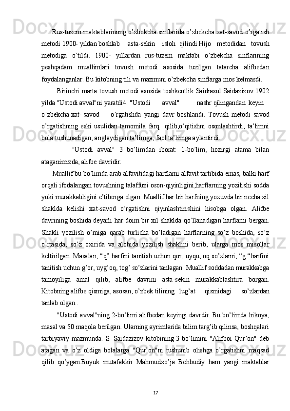          Rus-tuzem maktablarinnng o’zbekcha sinflarida o’zbekcha xat-savod o’rgatish
metodi 1900- yildan boshlab asta-sekin isloh qilindi.Hijo   metodidan   tovush
metodiga   o’tildi.   1900-   yillardan   rus-tuzem   maktabi   o’zbekcha   sinflarining
peshqadam   muallimlari   tovush   metodi   asosida   tuzilgan   tatarcha   alifbedan
foydalanganlar. Bu kitobning tili va mazmuni o’zbekcha sinflarga mos kelmasdi.
              Birinchi marta tovush metodi asosida toshkentlik Saidrasul Saidazizov 1902
yilda "Ustodi avval"ni yaratdi4. "Ustodi avval" nashr qilingandan keyin
o’zbekcha xat- savod o’rgatishda   yangi   davr   boshlandi.   Tovush   metodi   savod
o’rgatishning   eski   usulidan   tamomila   farq     qilib,o’qitishni   osonlashtirdi,   ta’limni
bola tushunadigan, anglaydigan ta’limga, faol ta’limga aylantirdi.
              "Ustodi   avval"   3   bo’limdan   iborat:   1-bo’lim,   hozirgi   atama   bilan
ataganimizda, alifbe davridir.
       Muallif bu bo’limda arab alfavitidagi harflarni alfavit tartibida emas, balki harf
orqali ifodalangan tovushning talaffuzi oson-qiyinligini,harflarning yozilishi sodda
yoki murakkabligini e’tiborga olgan. Muallif har bir harfning yozuvda bir necha xil
shaklda   kelishi   xat-savod   o’rgatishni   qiyinlashtirishini   hisobga   olgan.   Alifbe
davrining boshida deyarli har doim bir xil shaklda qo’llanadigan harflarni bergan.
Shakli   yozilish   o’rniga   qarab   turlicha   bo’ladigan   harflarning   so’z   boshida,   so’z
o’rtasida,   so’z   oxirida   va   alohida   yozilish   shaklini   berib,   ularga   mos   misollar
keltirilgan. Masalan, “q” harfini tanitish uchun qor, uyqu, oq so’zlarni, “g “harfini
tanitish uchun g’or, uyg’oq, tog’ so’zlarini tanlagan. Muallif soddadan murakkabga
tamoyiliga   amal   qilib,   alifbe   davrini   asta-sekin   murakkablashtira   borgan.
Kitobning alifbe qismiga, asosan, o’zbek tilining lug’at   qismidagi   so’zlardan
tanlab olgan..
          "Ustodi avval"ning 2-bo’limi alifbedan keyingi davrdir. Bu bo’limda hikoya,
masal va 50 maqola berilgan. Ularning ayrimlarida bilim targ’ib qilinsa, boshqalari
tarbiyaviy mazmunda.  S. Saidazizov kitobining 3-bo’limini  "Alifboi  Qur’on" deb
atagan   va   o’z   oldiga   bolalarga   "Qur’on"ni   tushunib   olishga   o’rgatishni   maqsad
qilib   qo’ygan.Buyuk   mutafakkir   Mahmudxo’ja   Behbudiy   ham   yangi   maktablar
17 