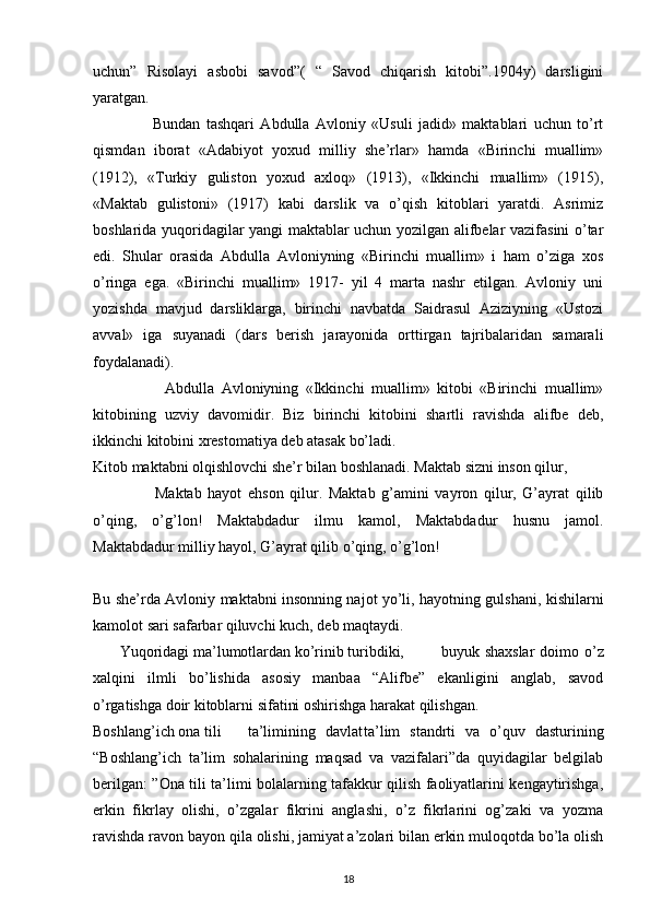 uchun”   Risolayi   asbobi   savod”(   “   Savod   chiqarish   kitobi”.1904y)   darsligini
yaratgan.
                    Bundan   tashqari   Abdulla   Avloniy   «Usuli   jadid»   maktablari   uchun   to’rt
qismdan   iborat   «Adabiyot   yoxud   milliy   she’rlar»   hamda   «Birinchi   muallim»
(1912),   «Turkiy   guliston   yoxud   axloq»   (1913),   «Ikkinchi   muallim»   (1915),
«Maktab   gulistoni»   (1917)   kabi   darslik   va   o’qish   kitoblari   yaratdi.   Asrimiz
boshlarida yuqoridagilar yangi maktablar uchun yozilgan alifbelar vazifasini o’tar
edi.   Shular   orasida   Abdulla   Avloniyning   «Birinchi   muallim»   i   ham   o’ziga   xos
o’ringa   ega.   «Birinchi   muallim»   1917-   yil   4   marta   nashr   etilgan.   Avloniy   uni
yozishda   mavjud   darsliklarga,   birinchi   navbatda   Saidrasul   Aziziyning   «Ustozi
avval»   iga   suyanadi   (dars   berish   jarayonida   orttirgan   tajribalaridan   samarali
foydalanadi).
                    Abdulla   Avloniyning   «Ikkinchi   muallim»   kitobi   «Birinchi   muallim»
kitobining   uzviy   davomidir.   Biz   birinchi   kitobini   shartli   ravishda   alifbe   deb,
ikkinchi kitobini xrestomatiya deb atasak bo’ladi.
Kitob maktabni olqishlovchi she’r bilan boshlanadi. Maktab sizni inson qilur,
                    Maktab   hayot   ehson   qilur.   Maktab   g’amini   vayron   qilur,   G’ayrat   qilib
o’qing,   o’g’lon!   Maktabdadur   ilmu   kamol,   Maktabdadur   husnu   jamol.
Maktabdadur milliy hayol, G’ayrat qilib o’qing, o’g’lon!
 
Bu she’rda Avloniy maktabni insonning najot yo’li, hayotning gulshani, kishilarni
kamolot sari safarbar qiluvchi kuch, deb maqtaydi.
        Yuqoridagi ma’lumotlardan ko’rinib turibdiki, buyuk shaxslar  doimo o’z
xalqini   ilmli   bo’lishida   asosiy   manbaa   “Alifbe”   ekanligini   anglab,   savod
o’rgatishga doir kitoblarni sifatini oshirishga harakat qilishgan.
Boshlang’ich ona tili ta’limining davlat ta’lim   standrti   va   o’quv   dasturining
“Boshlang’ich   ta’lim   sohalarining   maqsad   va   vazifalari”da   quyidagilar   belgilab
berilgan: ”Ona tili ta’limi bolalarning tafakkur qilish faoliyatlarini kengaytirishga,
erkin   fikrlay   olishi,   o’zgalar   fikrini   anglashi,   o’z   fikrlarini   og’zaki   va   yozma
ravishda ravon bayon qila olishi, jamiyat a’zolari bilan erkin muloqotda bo’la olish
18 