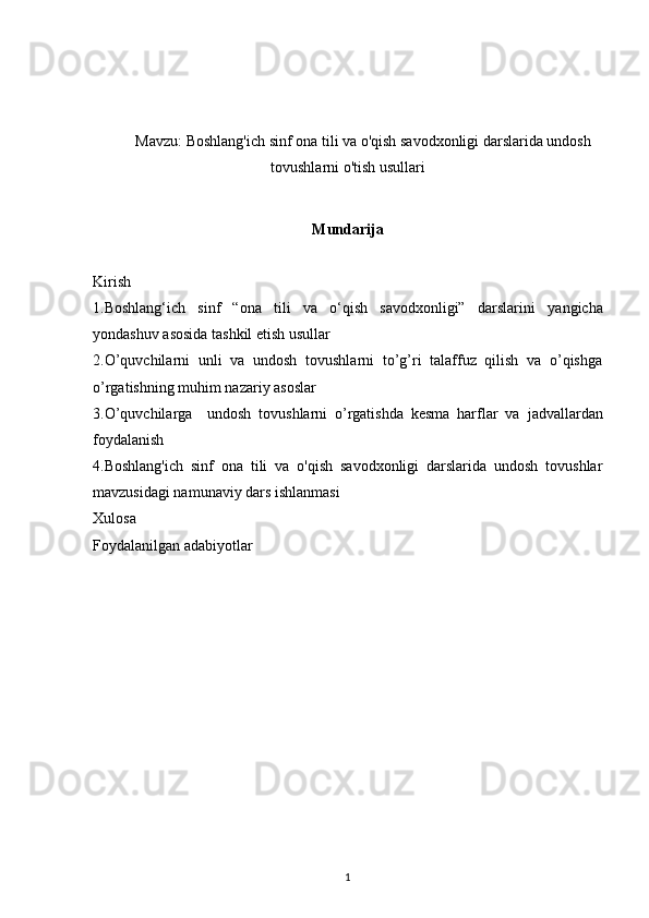 Mavzu:   Boshlang'ich sinf ona tili va o'qish savodxonligi darslarida undosh
tovushlarni o'tish usullari
Mundarija
Kirish 
1. Boshlang‘ich   sinf   “ona   tili   va   o‘qish   savodxonligi”   darslarini   yangicha
yondashuv asosida tashkil etish usullar  
2. O’quvchilarni   unli   va   undosh   tovushlarni   to’g’ri   talaffuz   qilish   va   o’qishga
o’rgatishning muhim nazariy asoslar
3. O’quvchilarga     undosh   tovushlarni   o’rgatishda   kesma   harflar   va   jadvallardan
foydalanish
4. Boshlang'ich   sinf   ona   tili   va   o'qish   savodxonligi   darslarida   undosh   tovushlar
mavzusidagi namunaviy dars ishlanmasi 
Xulosa 
Foydalanilgan adabiyotlar
1 