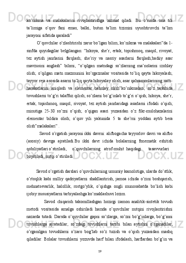 ko’nikma   va   malakalarini   rivojlantirishga   xizmat   qiladi.   Bu   o’rinda   ona   tili
ta’limiga   o’quv   fani   emas,   balki,   butun   ta’lim   tizimini   uyushtiruvchi   ta’lim
jarayoni sifatida qaraladi”
           O’quvchilar o’zlashtirishi zarur bo’lgan bilim, ko’nikma va malakalari”da 1-
sinfda   quyidagilar   belgilangan:   “hikoya,   she’r,   ertak,   topishmoq,   maqol,   rivoyat,
tez   aytish   janrlarini   farqlash;   she’riy   va   nasriy   asarlarni   farqlash;badiiy   asar
mavzusini   anglash”   bilimi,   “o’qilgan   matndagi   so’zlarning   ma’nolarini   izohlay
olish;   o’qilgan   matn   mazmunini   ko’rgazmalar   vositasida   to’liq   qayta   hikoyalash;
tayyor reja asosida asarni to’liq qayta hikoyalay olish; asar qahramonlarining xatti-
harakatlarini   aniqlash   va   elementar   baholay   olish”ko’nikmalari,   so’z   tarkibida
tovushlarni to’g’ri talaffuz qilish; so’zlarni bo’g’inlab to’g’ri o’qish; hikoya, she’r,
ertak,   topishmoq,   maqol,   rivoyat,   tez   aytish   janrlaridagi   asarlarni   ifodali   o’qish;
minutiga   25-30   so’zni   o’qish;   o’qigan   asari   yuzasidan   o’z   fikr-mulohazalarini
elementar   bildira   olish;   o’quv   yili   yakunida   5   ta   she’rni   yoddan   aytib   bera
olish”malakalari” .
                  Savod o’rgatish jarayoni ikki davrni: alifbogacha tayyorlov davri va alifbo
(asosiy)   davrga   ajratiladi.Bu   ikki   davr   ichida   bolalarning   fonematik   eshitish
qobiliyatlari o’stiriladi,     o’quvchilarning atrof-muhit haqidagi tasavvurlari
boyitiladi, nutqi o’stiriladi.
  
         Savod o’rgatish darslari o’quvchilarning umumiy kamolotiga, ularda do’stlik,
o’rtoqlik   kabi   milliy   qadriyatlarni   shakllantirish,   jamoa   ichida   o’zini   boshqarish,
mehnatsevarlik,   halollik,   rostgo’ylik,   o’qishga   ongli   munosabatda   bo’lish   kabi
ijobiy xususiyatlarni tarbiyalashga ko’maklashuvi lozim.
                  Savod   chiqarish   takomillashgan   hozirgi   zamon   analitik-sintetik   tovush
metodi   vositasida   amalga   oshiriladi   hamda   o’quvchilar   nutqini   rivojlantirishni
nazarda  tutadi.  Darsda  o’quvchilar   gapni  so’zlarga,  so’zni   bo’g’inlarga,  bo’g’inni
tovushlarga   ajratadilar,   so’zdagi   tovushlarni   tartibi   bilan   aytishni   o’rganadilar,
o’rganilgan   tovushlarni   o’zaro   bog’lab   so’z   tuzish   va   o’qish   yuzasidan   mashq
qiladilar.   Bolalar   tovushlarni   yozuvda   harf   bilan   ifodalash,   harflardan   bo’g’in   va
19 