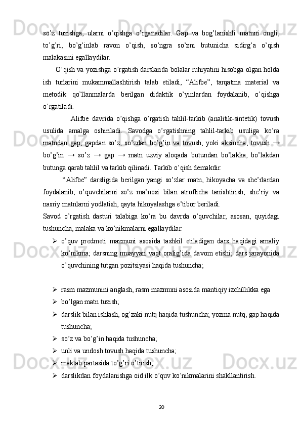 so’z   tuzishga,   ularni   o’qishga   o’rganadilar.   Gap   va   bog’lanishli   matnni   ongli,
to’g’ri,   bo’g’inlab   ravon   o’qish,   so’ngra   so’zni   butunicha   sidirg’a   o’qish
malakasini egallaydilar.
         O’qish va yozishga o’rgatish darslarida bolalar ruhiyatini hisobga olgan holda
ish   turlarini   mukammallashtirish   talab   etiladi,   “Alifbe”,   tarqatma   material   va
metodik   qo’llanmalarda   berilgan   didaktik   o’yinlardan   foydalanib,   o’qishga
o’rgatiladi.
                  Alifbe   davrida   o’qishga   o’rgatish   tahlil-tarkib   (analitik-sintetik)   tovush
usulida   amalga   oshiriladi.   Savodga   o’rgatishning   tahlil-tarkib   usuliga   ko’ra
matndan   gap,   gapdan   so’z,   so’zdan   bo’g’in   va   tovush,   yoki   aksincha,   tovush   →
bo’g’in   →   so’z   →   gap   →   matn   uzviy   aloqada   butundan   bo’lakka,   bo’lakdan
butunga qarab tahlil va tarkib qilinadi. Tarkib o’qish demakdir.
              “Alifbe”   darsligida   berilgan   yangi   so’zlar   matn,   hikoyacha   va   she’rlardan
foydalanib,   o’quvchilarni   so’z   ma’nosi   bilan   atroflicha   tanishtirish,   she’riy   va
nasriy matnlarni yodlatish, qayta hikoyalashga e’tibor beriladi.
Savod   o’rgatish   dasturi   talabiga   ko’ra   bu   davrda   o’quvchilar,   asosan,   quyidagi
tushuncha, malaka va ko’nikmalarni egallaydilar:
 o’quv   predmeti   mazmuni   asosida   tashkil   etiladigan   dars   haqidagi   amaliy
ko’nikma;   darsning   muayyan   vaqt   oralig’ida   davom   etishi;   dars   jarayonida
o’quvchining tutgan pozitsiyasi haqida tushuncha;
 rasm mazmunini anglash, rasm mazmuni asosida mantiqiy izchillikka ega
 bo’lgan matn tuzish;
 darslik bilan ishlash, og’zaki nutq haqida tushuncha; yozma nutq, gap haqida
tushuncha;
 so’z va bo’g’in haqida tushuncha;
 unli va undosh tovush haqida tushuncha; 
 maktab partasida to’g’ri o’tirish;
 darslikdan foydalanishga oid ilk o’quv ko’nikmalarini shakllantirish.
20 