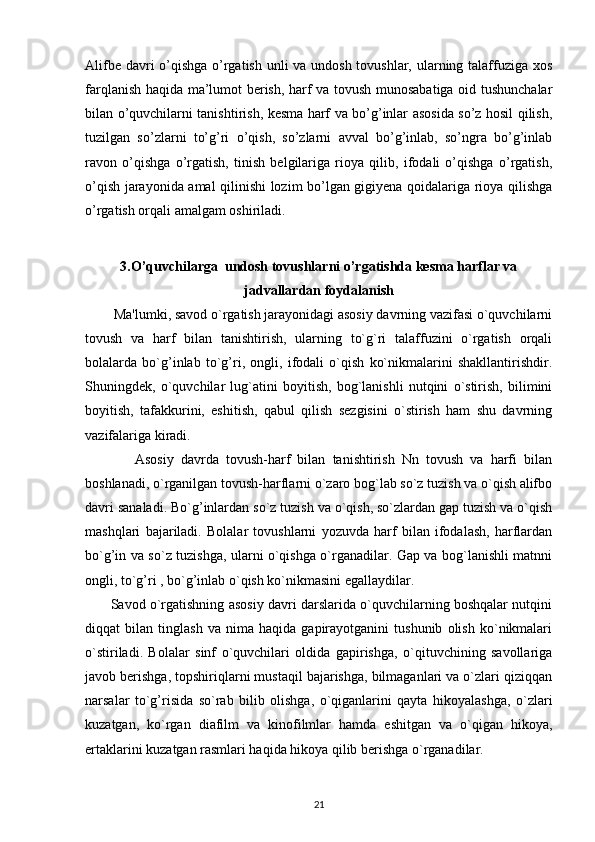 Alifbe davri  o’qishga o’rgatish unli va undosh tovushlar, ularning talaffuziga xos
farqlanish haqida ma’lumot berish, harf va tovush munosabatiga oid tushunchalar
bilan o’quvchilarni tanishtirish, kesma harf va bo’g’inlar asosida so’z hosil qilish,
tuzilgan   so’zlarni   to’g’ri   o’qish,   so’zlarni   avval   bo’g’inlab,   so’ngra   bo’g’inlab
ravon   o’qishga   o’rgatish,   tinish   belgilariga   rioya   qilib,   ifodali   o’qishga   o’rgatish,
o’qish jarayonida amal qilinishi lozim bo’lgan gigiyena qoidalariga rioya qilishga
o’rgatish orqali amalgam oshiriladi.
3. O’quvchilarga  undosh tovushlarni o’rgatishda kesma harflar va
jadvallardan foydalanish
        Ma'lumki, savod o`rgatish jarayonidagi asosiy davrning vazifasi o`quvchilarni
tovush   va   harf   bilan   tanishtirish,   ularning   to`g`ri   talaffuzini   o`rgatish   orqali
bolalarda   bo`g’inlab   to`g’ri,   ongli,   ifodali   o`qish   ko`nikmalarini   shakllantirishdir.
Shuningdek,   o`quvchilar   lug`atini   boyitish,   bog`lanishli   nutqini   o`stirish,   bilimini
boyitish,   tafakkurini,   eshitish,   qabul   qilish   sezgisini   o`stirish   ham   shu   davrning
vazifalariga kiradi.
              Asosiy   davrda   tovush-harf   bilan   tanishtirish   Nn   tovush   va   harfi   bilan
boshlanadi, o`rganilgan tovush-harflarni o`zaro bog`lab so`z tuzish va o`qish alifbo
davri sanaladi. Bo`g’inlardan so`z tuzish va o`qish, so`zlardan gap tuzish va o`qish
mashqlari   bajariladi.   Bolalar   tovushlarni   yozuvda   harf   bilan   ifodalash,   harflardan
bo`g’in va so`z tuzishga, ularni o`qishga o`rganadilar. Gap va bog`lanishli matnni
ongli, to`g’ri , bo`g’inlab o`qish ko`nikmasini egallaydilar.
         Savod o`rgatishning asosiy davri darslarida o`quvchilarning boshqalar nutqini
diqqat   bilan   tinglash   va   nima   haqida   gapirayotganini   tushunib   olish   ko`nikmalari
o`stiriladi.   Bolalar   sinf   o`quvchilari   oldida   gapirishga,   o`qituvchining   savollariga
javob berishga, topshiriqlarni mustaqil bajarishga, bilmaganlari va o`zlari qiziqqan
narsalar   to`g’risida   so`rab   bilib   olishga,   o`qiganlarini   qayta   hikoyalashga,   o`zlari
kuzatgan,   ko`rgan   diafilm   va   kinofilmlar   hamda   eshitgan   va   o`qigan   hikoya,
ertaklarini kuzatgan rasmlari haqida hikoya qilib berishga o`rganadilar.
21 