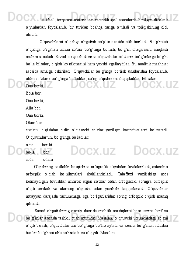                 “Alifbe”,   tarqatma   material   va   metodik   qo`llanmalarda   berilgan   didaktik
o`yinlardan   foydalanib,   bir   turidan   boshqa   turiga   o`tiladi   va   toliqishining   oldi
olinadi.
                 O`quvchilarni  o`qishga  o`rgatish  bo`g’in  asosida  olib  boriladi.  Bo`g’inlab
o`qishga   o`rgatish   uchun   so`zni   bo`g’inga   bo`lish,   bo`g’in   chegarasini   aniqlash
muhim sanaladi. Savod o`rgatish davrida o`quvchilar so`zlarni bo`g’inlarga to`g`ri
bo`la   bilsalar,   o`qish   ko`nikmasini   ham   yaxshi   egallaydilar.   Bu   analitik  mashqlar
asosida   amalga   oshiriladi.   O`quvchilar   bo`g’inga   bo`lish   usullaridan   foydalanib,
oldin so`zlarni bo`g`inga bo`ladilar, so`ng o`qishni mashq qiladilar. Masalan, 
Ona borki, 
Bola bor. 
Ona borki, 
Alla bor. 
Ona borki, 
Olam bor
she`rini   o`qishdan   oldin   o`qituvchi   so`zlar   yozilgan   kartochkalarni   ko`rsatadi.
O`quvchilar uni bo`g`inga bo`ladilar:
o-na        bor-ki 
bo-la        bor 
al-la         o-lam
           O`qishning dastlabki bosqichida orfografik o`qishdan foydalaniladi, astasekin
orfoepik   o`qish   ko`nikmalari   shakllantiriladi.   Talaffuzi   yozilishiga   mos
kelmaydigan   tovushlar   ishtirok   etgan   so`zlar   oldin   orfografik,   so`ngra   orfoepik
o`qib   beriladi   va   ularning   o`qilishi   bilan   yozilishi   taqqoslanadi.   O`quvchilar
muayyan   darajada   tushunchaga   ega   bo`lganlaridan   so`ng   orfoepik   o`qish   mashq
qilinadi.
          Savod   o`rgatishning   asosiy   davrida   analitik   mashqlarni   ham   kesma   harf   va
bo`g’inlar   asosida   tashkil  etish   mumkin.  Masalan,   o`qituvchi  utsunchadagi  so`zni
o`qib beradi, o`quvchilar  uni  bo`g’inga  bo`lib aytadi  va kesma  bo`g’inlar  ichidan
har bir bo`g’inni olib ko`rsatadi va o`qiydi. Masalan:
22 