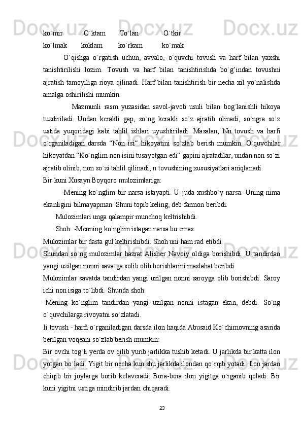 ko`mir            O`ktam        To`lan              O`tkir
ko`lmak        koklam         ko`rkam           ko`mak
            O`qishga   o`rgatish   uchun,   avvalo,   o`quvchi   tovush   va   harf   bilan   yaxshi
tanishtirilishi   lozim.   Tovush   va   harf   bilan   tanishtirishda   bo`g’indan   tovushni
ajratish tamoyiliga rioya qilinadi. Harf bilan tanishtirish bir necha xil yo`nalishda
amalga oshirilishi mumkin:
                  Mazmunli   rasm   yuzasidan   savol-javob   usuli   bilan   bog`lanishli   hikoya
tuzdiriladi.   Undan   kerakli   gap,   so`ng   kerakli   so`z   ajratib   olinadi,   so`ngra   so`z
ustida   yuqoridagi   kabi   tahlil   ishlari   uyushtiriladi.   Masalan,   Nn   tovush   va   harfi
o`rganiladigan   darsda   “Non   isi“   hikoyatini   so`zlab   berish   mumkin.   O`quvchilar
hikoyatdan “Ko`nglim non isini tusayotgan edi“ gapini ajratadilar, undan non so`zi
ajratib olinib, non so`zi tahlil qilinadi, n tovushining xususiyatlari aniqlanadi.
Bir kuni Xusayn Boyqoro mulozimlariga:
              -Mening   ko`nglim   bir   narsa   istayapti.   U   juda   xushbo`y   narsa.   Uning   nima
ekanligini bilmayapman. Shuni topib keling, deb farmon beribdi.
       Mulozimlari unga qalampir munchoq keltrishibdi. 
       Shoh: -Menning ko`nglim istagan narsa bu emas.
Mulozimlar bir dasta gul keltirishibdi. Shoh uni ham rad etibdi.
Shundan   so`ng   mulozimlar   hazrat   Alisher   Navoiy   oldiga   borishibdi.   U   tandirdan
yangi uzilgan nonni savatga solib olib borishlarini maslahat beribdi.
Mulozimlar  savatda  tandirdan  yangi  uzilgan nonni  saroyga olib borishibdi.  Saroy
ichi non isiga to`libdi. Shunda shoh:
-Mening   ko`nglim   tandirdan   yangi   uzilgan   nonni   istagan   ekan,   debdi.   So`ng
o`quvchilarga rivoyatni so`zlatadi.
Ii tovush - harfi o`rganiladigan darsda ilon haqida Abusaid Ko`chimovning asarida
berilgan voqeani so`zlab berish mumkin:
Bir ovchi tog`li yerda ov qilib yurib jarlikka tushib ketadi. U jarlikda bir katta ilon
yotgan bo`ladi. Yigit bir necha kun shu jarlikda ilondan qo`rqib yotadi. Ilon jardan
chiqib   bir   joylarga   borib   kelaveradi.   Bora-bora   ilon   yigitga   o`rganib   qoladi.   Bir
kuni yigitni ustiga mindirib jardan chiqaradi.
23 