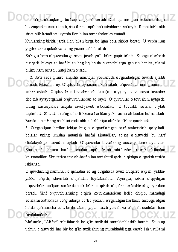         Yigit o`rtoqlariga bu haqida gapirib beradi. O`rtoqlarining bir sirkchi o`rtog`i
bu voqeadan xabar topib, shu ilonni topib ko`rsatishlarini so`raydi. Ilonni tutib olib
sirka olib ketadi va u yerda ilon bilan tomoshalar ko`rsatadi.
Kunlarning   birida   jarda   ilon   bilan   birga   bo`lgan   bola   sirkka   boradi.   U   yerda   ilon
yigitni tanib qoladi va uning yuzini tishlab oladi.
So’ng u ham  o`quvchilarga savol-javob yo`li  bilan gapirtiriladi. Shunga o`xshash
qiziqarli   hikoyalar   harf   bilan   bog`liq   holda   o`quvchilarga   gapirib   berilsa,   ularni
bilimi ham oshadi, nutqi ham o`sadi.
     2.  So`z  asos   qilinib,  analitik mashqlar   yordamida o`rganiladigan  tovush  ajratib
olinadi. Masalan: oy. O`qituvchi oy rasmini ko`rsatadi, o`quvchilar uning nomini -
so`zni   aytadi.   O`qituvchi   o   tovushini   cho`zib   (o-o-o-y)   aytadi   va   qaysi   tovushni
cho`zib aytayotganini o`qituvchilardan so`raydi. O`quvchilar  o tovushini  aytgach,
uning   xususiyalari   haqida   savol-javob   o`tkaziladi.   O   tovushli   so`zlar   o`ylab
toptiriladi. Shundan so`ng o harfi kesma harfdan yoki rasmli alifbodan ko`rsatiladi.
Bunda o harfining shaklini esda olib qolishlariga alohida e'tibor qaratiladi.
3.   O`rganilgan   harflar   ichiga   bugun   o`rganiladigan   harf   aralashtirib   qo`yiladi,
bolalar   uning   ichidan   notanish   harfni   ajratadilar,   so`ng   o`qituvchi   bu   harf
ifodalaydigan   tovushni   aytadi.   O`quvchilar   tovushning   xususiyatlarini   aytadilar.
Shu   harfni   kesma   harflar   ichidan   topib,   kitob   sahifasidan,   rasmli   alifbodan
ko`rsatadilar. Shu tariqa tovush-harf bilan tanishtirilgach, o`qishga o`rgatish utsida
ishlanadi.
O`quvchining   namunali   o`qishidan   so`ng   birgalikda   ovoz   chiqarib   o`qish,   yakka-
yakka   o`qish,   shivirlab   o`qishdan   foydalaniladi.   Ayniqsa,   sekin   o`qiydigan
o`quvchilar   bo`lgan   sinflarda   xo`r   bilan   o`qitish   o`qishni   tezlashtirishga   yordam
beradi.   Sinf   o`quvchilarining   o`qish   ko`nikmalaridan   kelib   chiqib,   matndagi
so`zlarni xattaxtada bo`g’inlarga bo`lib yozish, o`rganilgan harflarni hisobga olgan
holda   qo`shimcha   so`z   birikmalari,   gaplar   tuzib   yozish   va   o`qitish   usulidan   ham
foydalaniladi.
Ma'lumki,  “Alifbe”  sahifalarida   bo`g’in  tuzilishi   murakkablashib  boradi.  Shuning
uchun   o`qituvchi   har   bir   bo`g’in   tuzilishining   murakkabligiga   qarab   ish   usullarni
24 