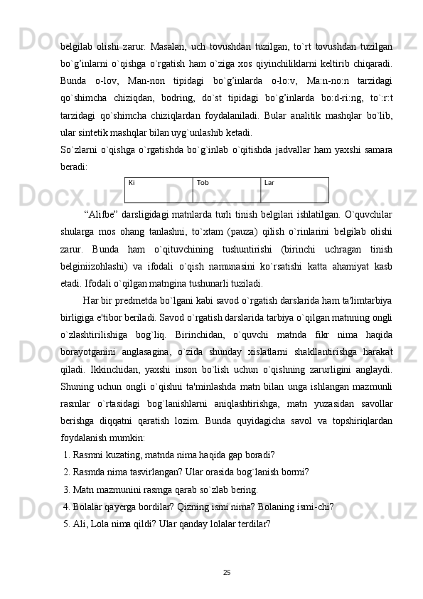 belgilab   olishi   zarur.   Masalan,   uch   tovushdan   tuzilgan,   to`rt   tovushdan   tuzilgan
bo`g’inlarni   o`qishga   o`rgatish   ham   o`ziga   xos   qiyinchiliklarni   keltirib   chiqaradi.
Bunda   o-lov,   Man-non   tipidagi   bo`g’inlarda   o-lo:v,   Ma:n-no:n   tarzidagi
qo`shimcha   chiziqdan,   bodring,   do`st   tipidagi   bo`g’inlarda   bo:d-ri:ng,   to`:r:t
tarzidagi   qo`shimcha   chiziqlardan   foydalaniladi.   Bular   analitik   mashqlar   bo`lib,
ular sintetik mashqlar bilan uyg`unlashib ketadi.
So`zlarni   o`qishga   o`rgatishda   bo`g`inlab   o`qitishda   jadvallar   ham   yaxshi   samara
beradi:
              “Alifbe” darsligidagi matnlarda turli tinish belgilari ishlatilgan. O`quvchilar
shularga   mos   ohang   tanlashni,   to`xtam   (pauza)   qilish   o`rinlarini   belgilab   olishi
zarur.   Bunda   ham   o`qituvchining   tushuntirishi   (birinchi   uchragan   tinish
belgini izohlashi)   va   ifodali   o`qish   namunasini   ko`rsatishi   katta   ahamiyat   kasb
etadi. Ifodali o`qilgan matngina tushunarli tuziladi.
         Har bir predmetda bo`lgani kabi savod o`rgatish darslarida ham ta'limtarbiya
birligiga e'tibor beriladi. Savod o`rgatish darslarida tarbiya o`qilgan matnning ongli
o`zlashtirilishiga   bog`liq.   Birinchidan,   o`quvchi   matnda   fikr   nima   haqida
borayotganini   anglasagina,   o`zida   shunday   xislatlarni   shakllantirishga   harakat
qiladi.   Ikkinchidan,   yaxshi   inson   bo`lish   uchun   o`qishning   zarurligini   anglaydi.
Shuning   uchun   ongli   o`qishni   ta'minlashda   matn   bilan   unga   ishlangan   mazmunli
rasmlar   o`rtasidagi   bog`lanishlarni   aniqlashtirishga,   matn   yuzasidan   savollar
berishga   diqqatni   qaratish   lozim.   Bunda   quyidagicha   savol   va   topshiriqlardan
foydalanish mumkin:
 1. Rasmni kuzating, matnda nima haqida gap boradi?
 2. Rasmda nima tasvirlangan? Ular orasida bog`lanish bormi?
 3. Matn mazmunini rasmga qarab so`zlab bering.
 4. Bolalar qayerga bordilar? Qizning ismi nima? Bolaning ismi-chi?
 5. Ali, Lola nima qildi? Ular qanday lolalar terdilar?
25Ki Tob Lar 