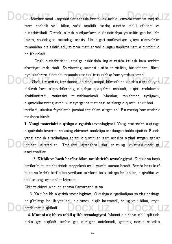          Mazkur savol - topshiriqlar asosida butunlikni tashkil etuvchi matn va syujetli
rasm   analitik   yo`l   bilan,   ya'ni   analitik   mashq   asosida   tahlil   qilinadi   va
o`zlashtiriladi.   Demak,   o`qish   o`qilganlarni   o`zlashtirishga   yo`naltirilgan   bo`lishi
lozim,   shundagina   matndagi   asosiy   fikr,   ilgari   surilayotgan   g’oya   o`quvchilar
tomonidan o`zlashtiriladi, so`z va matnlar yod olingan taqdirda ham o`quvchiniki
bo`lib qoladi.
          Ongli   o`zlashtirishni   amalga   oshirishda   lug`at   utsida   ishlash   ham   muhim
ahamiyat   kasb   etadi.   So`zlarning   ma'nosi   ustida   to`xtalish,   birinchidan,   fikrni
oydinlashtirsa, ikkinchi tomondan matnni tushunishga ham yordam beradi.
         She'r, tez aytish, topishmoq, qo`shiq, maqol, hikmatli so`zlardan o`qitish, yod
oldirish   ham   o`quvchilarning   o`qishga   qiziqishini   oshiradi,   o`qish   malakasini
shakllantiradi,   xotirasini   mustahkamlaydi.   Masalan,   topishmoq   aytilgach,
o`quvchilar uning javobini izlayotganda matndagi so`zlarga o`quvchilar e'tibori
tortiladi, ulardan foydalanib javobni topishlari o`rgatiladi. Bu mashq ham analitik
mashqqa kiradi.
1. Yangi materialni o`qishga o`rgatish texnologiyasi . Yangi materialni o`qishga
o`rgatishda tovushni so`zning chizmasi-modeliga asoslangan holda ajratish. Bunda
yangi   tovush   ajratiladigan   so`zni   o`quvchilar   rasm   asosida   o`zlari   tuzgan   gaplar
ichidan   ajratadilar.   Tovushni   ajratishda   shu   so`zning   chizmasi-modeliga
asoslanadilar.
             2. Kichik va bosh harflar bilan tanishtirish texnologiyasi.   Kichik va bosh
harflar bilan tanishtirishda taqqoslash usuli yaxshi samara beradi. Bunda bosh harf
bilan va kichik harf  bilan yozilgan so`zlarni  bo`g’inlarga bo`ladilar, o`qiydilar va
ikki ustunga ajratadilar.Masalan:
Chinoz chinni Andijon andava Samarqand sa`va
       3 . Xo`r bo`lib o`qitish texnologiyasi.   O`qishga o`rgatiladigan so`zlar doskaga
bo`g’inlarga   bo`lib   yoziladi,   o`qituvchi   o`qib   ko`rsatadi,   so`ng   xo`r   bilan,   keyin
darslikdan o`qitiladi.
   4. Matnni o`qish va tahlil qilish texnologiyasi . Matnni o`qish va tahlil qilishda
oldin   gap   o`qiladi,   nechta   gap   o`qilgani   aniqlanadi,   gapning   nechta   so`zdan
26 