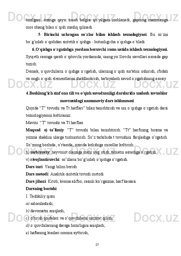 tuzilgani,   oxiriga   qaysi   tinish   belgisi   qo`yilgani   izohlanadi,   gapning   mazmuniga
mos ohang bilan o`qish mashq qilinadi.
          5 .   Birinchi   uchragan   so`zlar   bilan   ishlash   texnologiyasi :   Bu   so`zni
bo`g’inlab o`qishdan sintetik o`qishga - butunligicha o`qishga o`tiladi.
      6.O`qishga o`rgatishga yordam beruvchi rasm ustida ishlash texnologiyasi.
Syujetli rasmga qarab o`qituvchi yordamida, uning yo`llovchi savollari asosida gap
tuzish.
Demak, o`quvchilarni o`qishga o`rgatish, ularning o`qish sur'atini oshirish, ifodali
va ongli o`qish elementlarini shakllantirish, tarbiyalash savod o`rgatishning asosiy 
4. Boshlang'ich sinf ona tili va o'qish savodxonligi darslarida undosh tovushlar
mavzusidagi namunaviy dars ishlanmasi
Quyida “T” tovushi va Tt harflari” bilan tanishtirish va uni o`qishga o`rgatish darsi
texnologiyasini keltiramiz:
Mavzu: “T” tovushi va Tt harflari
Maqsad :   a)   ta’limiy :   “T”   tovushi   bilan   tanishtirish.   “Tt”   harfining   bosma   va
yozma shaklini ularga tushuntirish. So’z tarkibida t tovushini farqlashga o’rgatish.
So’zning boshida, o’rtasida, oxirida kelishiga misollar keltirish.
b)  tarbiyaviy:  hayvonot olamiga mehr uyg`otish, tabiatni asrashga o`rgatish.
v)  rivojlantiruvchi : so’zlarni bo’g’inlab o’qishga o’rgatish.
Dars turi : Yangi bilim berish
Dars metodi : Analitik-sintetik tovush metodi
Dars jihozi : Kitob, kesma alifbo, rasmli ko’rgazma, harf kassasi.
Darsning borishi
I. Tashkiliy qism.
a)  salomlashish;
b)  davomatni aniqlash;
c)  o’tirish qoidalari va o’quvchilarni nazorat qilish;
d)  o`quvchilarning darsga hozirligini aniqlash;
e)  haftaning kunlari nomini ayttirish;
27 