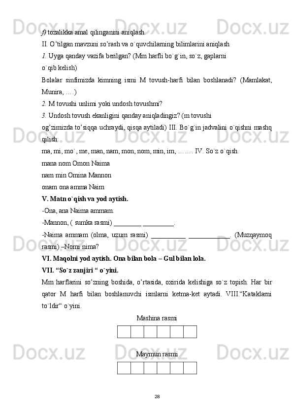 f)  tozalikka amal qilinganini aniqlash.
II. O’tilgan mavzuni so’rash va o`quvchilarning bilimlarini aniqlash
1.  Uyga qanday vazifa berilgan? (Mm harfli bo`g`in, so`z, gaplarni
o`qib kelish)
Bolalar   sinfimizda   kimning   ismi   M   tovush-harfi   bilan   boshlanadi?   (Mamlakat,
Munira, ….)
2.  M tovushi unlimi yoki undosh tovushmi?
3.  Undosh tovush ekanligini qanday aniqladingiz? (m tovushi
og’zimizda to’siqqa uchraydi, qisqa aytiladi) III. Bo`g`in jadvalini o`qishni mashq
qilish:
ma, mi, mo`, me, man, nam, mon, nom, min, im, ……. IV. So`z o`qish.
mana nom Omon Naima
nam min Omina Mannon
onam ona amma Naim
V. Matn o`qish va yod aytish.
-Ona, ana Naima ammam.
-Mannon, ( sumka rasmi) ________ _________.
-Naima   ammam   (olma,   uzum   rasmi)   __________   ____________.   (Muzqaymoq
rasmi) –Nomi nima?
VI. Maqolni yod aytish. Ona bilan bola – Gul bilan lola.
VII. “So`z zanjiri “ o`yini.
Mm   harflarini   so’zning   boshida,   o’rtasida,   oxirida   kelishiga   so`z   topish.   Har   bir
qator   M   harfi   bilan   boshlanuvchi   ismlarni   ketma-ket   aytadi.   VIII.“Kataklarni
to`ldir“ o`yini.
Mashina rasmi
Maymun rasmi
28 