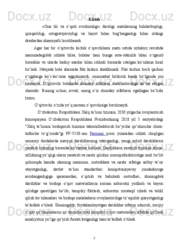 Kirish
                «Ona   tili   va   o‘qish   svodxonligi»   darsligi   matnlarning   bolalarbopligi,
qiziqarliligi,   integratsyaviyligi   va   hayot   bilan   bog‘langanligi   bilan   oldingi
draslardan ahamiyatli hisoblanadi. 
          Agar   har   bir   o‘qituvchi   kichik   o‘quvchilarni   matn   ustida   uzluksiz   ravishda
namunadagidek   ishlata   bilsa,   bolalar   ham   bunga   asta-sekinlik   bilan   o‘rganib
boradilar   va   ularda   badiiy   asarlar   bilan   ishlash   borasida   istalgan   ko‘nikma   hosil
bo‘ladi.   Natijada   bola   shaxsida   fikr   kishisi   shakllanadi.   Fikr   kishisi   hech   qachon
o‘zgalarga   ko‘r-ko‘rona   ergashmaydi,   munosabat   bildirish   kerak   bo‘lganda   jim
turmaydi.   O‘qituvchi   bolalarda   shunday   sifatlarni   shakllantirishga   da’vat   etilgan
shaxsdir.   Buning   uchun,   avval,   uning   o‘zi   shunday   sifatlarni   egallagan   bo‘lishi
lozim. 
          O‘qituvchi o‘zida yo‘q narsani o‘quvchisiga berolmaydi. 
             O‘zbekiston Respublikasi Xalq ta’limi tizimini 2030 yilgacha rivojlantirish
konsepsiyasi   O‘zbekiston   Respublikasi   Prezidentining   2018   yil   5   sentyabrdagi
"Xalq   ta’limini   boshqarish   tizimini   takomillashtirish   bo‘yicha   qo‘shimcha   chora-
tadbirlar   to‘g‘risida"gi   PF-5538-son   Farmoni         ijrosi   yuzasidan   ishlab   chiqilgan
umumiy   doidalarda   mavjud   darsliklarning   eskirganligi,   yangi   avlod   darsliklarini
yaratish lozimligi borasida ko‘rsatma beriladi. Darsliklarni yaratish tizimida xilma-
xillikning yo‘qligi ularni yaratish va nashr qilishni monopollashtirishga omil bo‘lib
qolmoqda   hamda   ularning   mazmuni,   metodikasi   va   nashr   sifatiga   salbiy   ta’sir
etayotganligi,   davlat   ta’lim   standartlari   kompetensiyaviy   yondashuvga
asoslanganligiga   qaramasdan,   o‘qitish   va   baholash   metodlari,   shuningdek
darsliklar   va   boshqa   o‘quv   materiallarini   asosan   axborotni   yodlash   va   bayon
qilishga   qaratilgan   bo‘lib,   tanqidiy   fikrlash,   axborotni   mustaqil   izlash   va   tahlil
qilish ko‘nikmalari va boshqa malakalarni rivojlantirishga to‘sqinlik qilayotganligi
ta’kidlab o‘tiladi. Shuningdek, foydalanilayotgan darsliklar sifatini oshirish, xorijiy
o‘quv qo‘llanmalarini qo‘shimcha yoki muqobil o‘quv materiallari sifatida qo‘llash
amaliyotini yo‘lga qo‘yish fursati kelganligi ham ta’kidlab o‘tiladi. 
2 