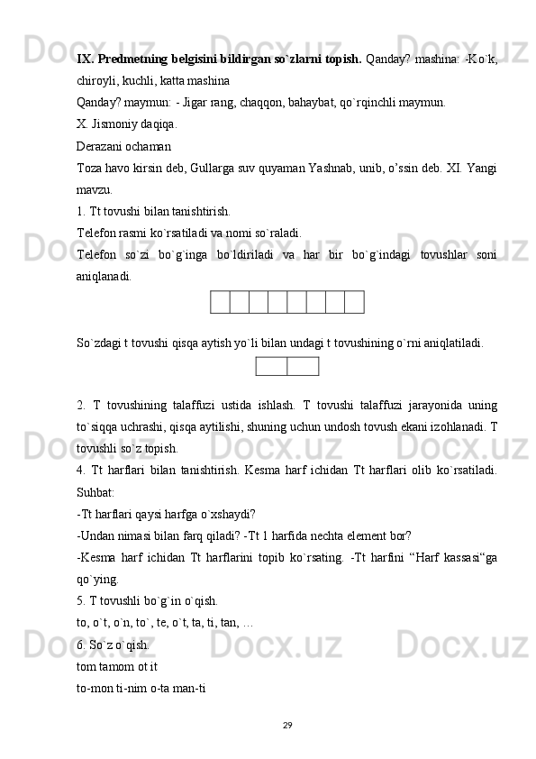 IX. Predmetning belgisini bildirgan so`zlarni topish.   Qanday? mashina: -Ko`k,
chiroyli, kuchli, katta mashina
Qanday? maymun: - Jigar rang, chaqqon, bahaybat, qo`rqinchli maymun.
X. Jismoniy daqiqa.
Derazani ochaman
Toza havo kirsin deb, Gullarga suv quyaman Yashnab, unib, o’ssin deb. XI. Yangi
mavzu.
1. Tt tovushi bilan tanishtirish.
Telefon rasmi ko`rsatiladi va nomi so`raladi.
Telefon   so`zi   bo`g`inga   bo`ldiriladi   va   har   bir   bo`g`indagi   tovushlar   soni
aniqlanadi.
So`zdagi t tovushi qisqa aytish yo`li bilan undagi t tovushining o`rni aniqlatiladi.
2.   T   tovushining   talaffuzi   ustida   ishlash.   T   tovushi   talaffuzi   jarayonida   uning
to`siqqa uchrashi, qisqa aytilishi, shuning uchun undosh tovush ekani izohlanadi. T
tovushli so`z topish.
4.   Tt   harflari   bilan   tanishtirish.   Kesma   harf   ichidan   Tt   harflari   olib   ko`rsatiladi.
Suhbat:
-Tt harflari qaysi harfga o`xshaydi?
-Undan nimasi bilan farq qiladi? -Tt 1 harfida nechta element bor?
-Kesma   harf   ichidan   Tt   harflarini   topib   ko`rsating.   -Tt   harfini   “Harf   kassasi“ga
qo`ying.
5. T tovushli bo`g`in o`qish.
to, o`t, o`n, to`, te, o`t, ta, ti, tan, …
6. So`z o`qish.
tom tamom ot it
to-mon ti-nim o-ta man-ti
29 