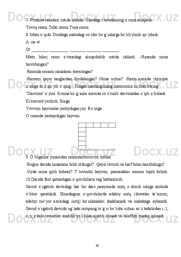 7. Predmet rasmlari ustida ishlash. Ulardagi t tovushining o`rnini aniqlash.
Tovuq rasmi Tulki rasmi Tuya rasmi
8. Matn o`qish. Doskaga matndagi so`zlar bo`g`inlarga bo`lib yozib qo`yiladi.
A- na ot.
Ot ________ _________. _______ _______ ________.
Matn   bilan   rasm   o`rtasidagi   aloqadorlik   ustida   ishlash.   –Rasmda   nima
tasvirlangan?
-Rasmda rassom nimalarni tasvirlagan?
-Rassom   qaysi   ranglardan   foydalangan?   Nima   uchun?   -Rasm   asosida   chiziqlar
o`rniga so`z qo`yib o`qing. -Tuzgan matningizning mazmunini so`zlab bering.
“Darvoza“ o`yini. Kesma bo`g`inlar asosida so`z tuzib darvozadan o`qib o`tishadi.
Krossvord yechish. Eniga:
Yovvoyi hayvonlar yashydigan joy. Bo`yiga:
O`rmonda yashaydigan hayvon.
9. O`tilganlar yuzasidan umumlashtiruvchi suhbat.
-Bugun darsda nimalarni bilib oldingiz? -Qaysi tovush va harf bilan tanishdingiz”
-Uyda   nima   qilib   kelasiz?   T   tovushli   hayvon,   parrandalar   nomini   topib   kelish.
10.Darsda faol qatnashgan o`quvchilarni rag`batlantirish.
Savod   o`rgatish   davridagi   har   bir   dars   jarayonida   nutq   o`stirish   ishiga   alohida
e’tibor   qaratiladi.   Shundagina   o`quvchilarda   adabiy   nutq   (shevalar   ta’sirisiz,
adabiy   me’yor   asosidagi   nutq)   ko`nikmalari   shakllanadi   va   malakaga   aylanadi.
Savod o`rgatish davrida og`zaki nutqning to`g`ri bo`lishi uchun so`z tarkibidan r, l,
s, z, y kabi tovushlar analitik yo`l bilan ajratib olinadi va talaffuzi mashq qilinadi.
30 