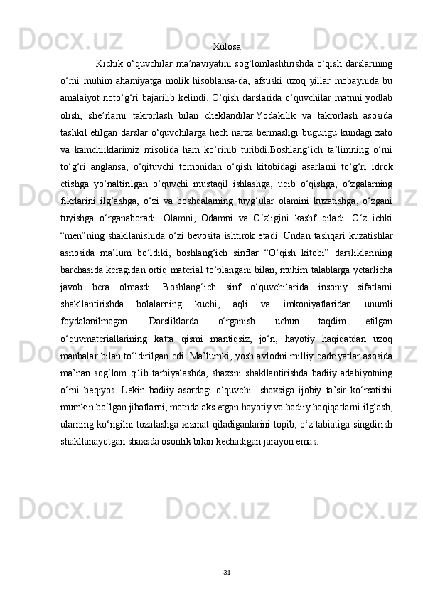 Xulosa
                    Kichik  o‘quvchilar  ma’naviyatini   sog‘lomlashtirishda  o‘qish  darslarining
o‘rni   muhim   ahamiyatga   molik   hisoblansa-da,   afsuski   uzoq   yillar   mobaynida   bu
amalaiyot noto‘g‘ri  bajarilib kelindi. O‘qish darslarida o‘quvchilar  matnni yodlab
olish,   she’rlarni   takrorlash   bilan   cheklandilar.Yodakilik   va   takrorlash   asosida
tashkil etilgan darslar o‘quvchilarga hech narza bermasligi bugungu kundagi xato
va   kamchiiklarimiz   misolida   ham   ko‘rinib   turibdi.Boshlang‘ich   ta’limning   o‘rni
to‘g‘ri   anglansa,   o‘qituvchi   tomonidan   o‘qish   kitobidagi   asarlarni   to‘g‘ri   idrok
etishga   yo‘naltirilgan   o‘quvchi   mustaqil   ishlashga,   uqib   o‘qishga,   o‘zgalarning
fikrlarini   ilg‘ashga,   o‘zi   va   boshqalarning   tuyg‘ular   olamini   kuzatishga,   o‘zgani
tuyishga   o‘rganaboradi.   Olamni,   Odamni   va   O‘zligini   kashf   qiladi.   O‘z   ichki
“men”ning   shakllanishida   o‘zi   bevosita   ishtirok   etadi.   Undan   tashqari   kuzatishlar
asnosida   ma’lum   bo‘ldiki,   boshlang‘ich   sinflar   “O‘qish   kitobi”   darsliklarining
barchasida keragidan ortiq material to‘plangani bilan, muhim talablarga yetarlicha
javob   bera   olmasdi.   Boshlang‘ich   sinf   o‘quvchilarida   insoniy   sifatlarni
shakllantirishda   bolalarning   kuchi,   aqli   va   imkoniyatlaridan   unumli
foydalanilmagan.   Darsliklarda   o‘rganish   uchun   taqdim   etilgan
o‘quvmateriallarining   katta   qismi   mantiqsiz,   jo‘n,   hayotiy   haqiqatdan   uzoq
manbalar bilan to‘ldirilgan edi. Ma’lumki, yosh avlodni milliy qadriyatlar asosida
ma’nan   sog‘lom   qilib   tarbiyalashda,   shaxsni   shakllantirishda   badiiy   adabiyotning
o‘rni   beqiyos.   Lekin   badiiy   asardagi   o‘quvchi     shaxsiga   ijobiy   ta’sir   ko‘rsatishi
mumkin bo‘lgan jihatlarni, matnda aks etgan hayotiy va badiiy haqiqatlarni ilg‘ash,
ularning ko‘ngilni tozalashga xizmat qiladiganlarini topib, o‘z tabiatiga singdirish
shakllanayotgan shaxsda osonlik bilan kechadigan jarayon emas.
31 