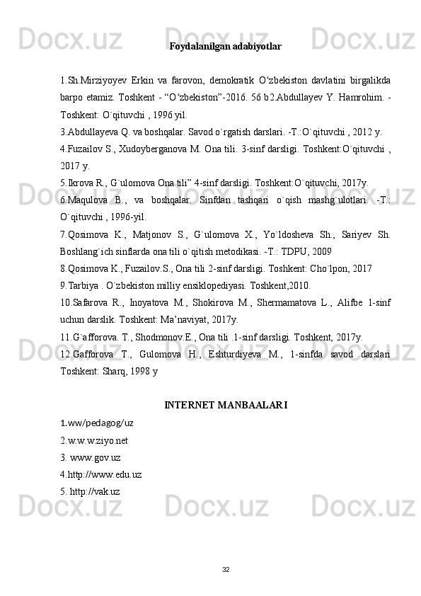 Foydalanilgan adabiyotlar
1.Sh.Mirziyoyev   Erkin   va   farovon,   demokratik   O zbekiston   davlatini   birgalikdaʻ
barpo etamiz. Toshkent - “O zbekiston”-2016. 56 b	
ʻ 2.Abdullayev Y. Hamrohim. -
Toshkent: O`qituvchi , 1996 yil.
3.Abdullay е va Q. va boshqalar. Savod o`rgatish darslari. -T.:O`qituvchi , 2012 y.
4.Fuzailov S., Xudoyberganova M. Ona tili. 3-sinf darsligi. Toshkent:O`qituvchi ,
2017 y.
5.Ikrova R., G`ulomova Ona tili” 4-sinf darsligi. Toshkent:O`qituvchi, 2017y.
6.Maqulova   B.,   va   boshqalar.   Sinfdan   tashqari   o`qish   mashg`ulotlari.   -T.:
O`qituvchi , 1996-yil.
7.Qosimova   K.,   Matjonov   S.,   G`ulomova   X.,   Yo`ldosheva   Sh.,   Sariyev   Sh.
Boshlang`ich sinflarda ona tili o`qitish metodikasi. -T.: TDPU, 2009
8.Qosimova K., Fuzailov.S., Ona tili 2-sinf darsligi. Toshkent: Cho`lpon, 2017
9.Tarbiya . O`zbekiston milliy ensiklopediyasi. Toshkent,2010.
10.Safarova   R.,   Inoyatova   M.,   Shokirova   M.,   Shermamatova   L.,   Alifbe   1-sinf
uchun darslik. Toshkent: Ma’naviyat, 2017y.
11.G`afforova. T., Shodmonov.E., Ona tili .1-sinf darsligi. Toshkent, 2017y.
12.Gafforova   T.,   Gulomova   H.,   Eshturdiyeva   M.,   1-sinfda   savod   darslari
Toshkent: Sharq, 1998 y
INTERNET MANBAALARI
1.ww/pedagog/uz  
2.w.w.w.ziyo.net
3. www.gov.uz
4.http://www.edu.uz
5. http://vak.uz
32 