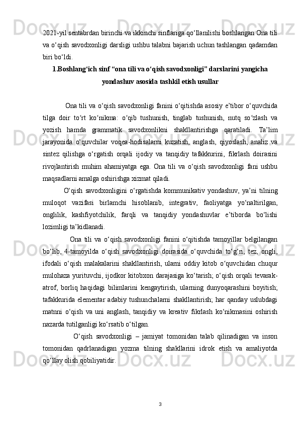 2021-yil sentabrdan birinchi va ikkinchi sinflariga qo‘llanilishi boshlangan Ona tili
va o‘qish savodxonligi darsligi ushbu talabni bajarish uchun tashlangan qadamdan
biri bo‘ldi. 
1. Boshlang‘ich sinf “ona tili va o‘qish savodxonligi” darslarini   yangicha
yondashuv asosida tashkil etish usullar
       
                    Ona tili va o‘qish savodxonligi fanini o‘qitishda asosiy e’tibor o‘quvchida
tilga   doir   to rt   ko nikma:   o qib   tushunish,   tinglab   tushunish,   nutq   so zlash   vaʻ ʻ ʻ ʻ
yozish   hamda   grammatik   savodxonlikni   shakllantirishga   qaratiladi.   Ta’lim
jarayonida   o‘quvchilar   voqea-hodisalarni   kuzatish,   anglash,   qiyoslash,   analiz   va
sintez   qilishga   o‘rgatish   orqali   ijodiy   va   tanqidiy   tafakkurini,   fikrlash   doirasini
rivojlantirish   muhim   ahamiyatga   ega.   Ona   tili   va   o‘qish   savodxonligi   fani   ushbu
maqsadlarni amalga oshirishga xizmat qiladi.  
                O‘qish   savodxonligini   o‘rgatishda   kommunikativ   yondashuv,   ya’ni   tilning
muloqot   vazifasi   birlamchi   hisoblanib,   integrativ,   faoliyatga   yo‘naltirilgan,
onglilik,   kashfiyotchilik,   farqli   va   tanqidiy   yondashuvlar   e’tiborda   bo‘lishi
lozimligi ta’kidlanadi.  
                    Ona   tili   va   o‘qish   savodxonligi   fanini   o‘qitishda   tamoyillar   belgilangan
bo‘lib,   4-tamoyilda   o‘qish   savodxonligi   doirasida   o‘quvchida   to‘g‘ri,   tez,   ongli,
ifodali   o‘qish   malakalarini   shakllantirish,   ularni   oddiy   kitob   o quvchidan   chuqur	
ʻ
mulohaza yurituvchi, ijodkor kitobxon darajasiga ko‘tarish;  o‘qish orqali tevarak-
atrof,   borliq   haqidagi   bilimlarini   kengaytirish,   ularning   dunyoqarashini   boyitish;
tafakkurida   elementar   adabiy   tushunchalarni   shakllantirish;   har   qanday   uslubdagi
matnni   o‘qish   va   uni   anglash,   tanqidiy   va   kreativ   fikrlash   ko‘nikmasini   oshirish
nazarda tutilganligi ko‘rsatib o‘tilgan. 
                  O‘qish   savodxonligi   –   jamiyat   tomonidan   talab   qilinadigan   va   inson
tomonidan   qadrlanadigan   yozma   tilning   shakllarini   idrok   etish   va   amaliyotda
qo‘llay olish qobiliyatidir. 
3 