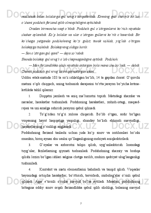maslahati   bilan   bolalarga   gul   urug‘i   tarqattiribdi.   Kimning   guli   chiroyli   bo‘lsa,
o‘shani podshoh farzand qilib olmoqchiligini aytishibdi.  
Oradan birmuncha  vaqt  o‘tibdi. Podshoh gul  o‘stirganlarni  ko‘rish  niyatida
shahar   aylanibdi.   Ko‘p   bolalar   va   ular   o‘stirgan   gullarni   ko‘rib   o‘taveribdi.   Bir
ko‘chaga   yetganda   podshohning   ko‘zi   gulsiz   tuvak   ushlab,   yig‘lab   o‘tirgan
bolakayga tushibdi. Bolakayning oldiga borib:  
— Sen o‘stirgan gul qani? — deya so‘rabdi.  
Shunda bolakay gul urug‘i o‘sib chiqmaganligini aytibdi.  Podshoh:  
— Men farzandlikka olish niyatida axtargan bola mana shu bo‘ladi, — debdi.
Chunki podshoh gul urug‘larini qaynattirgan ekan.  
Ushbu ertak-matnda 103 ta so‘z ishlatilgan  bo‘lib, 14 ta gapdan  iborat. O‘quvchi
matnni o‘qib chiqqach, uning tushunish darajasini to‘rtta jarayon bo‘yicha ketma-
ketlikda tahlil qilamiz: 
1. Diqqatni   jamlash   va   aniq   ma’lumotni   topish.   Matndagi   shaxslar   va
narsalar,   harakatlar   tushuniladi.   Podshoning   harakatlari,   xohish-istagi,   maqsad-
rejasi va uni amalga oshirish jarayoni qabul qilinadi. 
2. To‘g‘ridan   to‘g‘ri   xulosa   chiqarish.   Bo‘lib   o‘tgan,   sodir   bo‘lgan
voqeaning   hayot   haqiqatiga   yaqinligi,   shunday   bo‘lish   ehtimoli   mavjudligi,
harakatlarning o‘rinliligi anglanadi. 
Podshohning   farzand   tanlashi   uchun   juda   ko‘p   sinov   va   imtihonlari   bo‘ishi
mumkin, biroq aynan shu usulni qo‘llaganligining mohiyati aniqlashtiriladi. 
3. G‘oyalar   va   axborotni   talqin   qilish,   uyg‘unlashtirish.   Insondagi
tuyg‘ular,   fazilatlarning   qiymati   tushuniladi.   Podshohning   shaxsiy   va   boshqa
qilishi lozim bo‘lgan ishlari salgina chetga surilib, muhim qadriyat ulug‘langanligi
tushuniladi.  
4. Kontekst   va   matn   elementlarini   baholash   va   tanqid   qilish.   Voqealar
bayonidagi   ortiqcha   harakatlar,   bo‘rttirish,   tasvirlash,   mubolag‘alar   o‘rinli   qabul
qilinadi.   Agar   e’tirozli   o‘rinlar   mavjud   bo‘lsa   aytiladi.   Masalan,   podshohning
bittagina   oddiy   sinov   orqali   farzandlikka   qabul   qilib   olishligi,   bolaning   mavjud
7