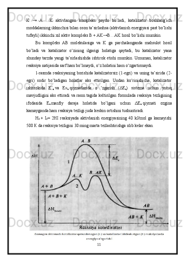 K   →   A   …K   aktivlangan   kompleks   paydo   bo’ladi,   katalizator   boshlang’ich
moddalaming ikkinchisi bilan oson ta’sirlashsa (aktivlanish energiyasi past bo’lishi
tufayli) ikkinchi xil aktiv kompleks B + AK→B…AK hosil bo’lishi mumkin.
Bu   kompleks   AB   molekulasiga   va   K   ga   parchalanganda   mahsulot   hosil
bo’ladi   va   katalizator   o‘zining   ilgarigi   holatiga   qaytadi,   bu   katalizator   yana
shunday tarzda yangi ta’sirlashishda ishtirok etishi mumkin. Umuman, katali zator
reaksiya natijasida sarf ham bo’lmaydi, o‘z holatini ham o‘zgartirmaydi.
1-rasmda reaksiyaning borishida katalizatorsiz (1-egri)  va uning ta’sirida (2-
egri)   sodir   bo’ladigan   holatlar   aks   ettirilgan.   Undan   ko‘rinishicha,   katalizator
ishtirokida   E’
a   va   E»
a   qiymatlarida   o   ‘zgarish   ( Δ E
a )   sistema   uchun   yutuq
mavjudligini aks ettiradi va rasm tagida keltirilgan formulada reaksiya tezligining
ifodasida   E
a   manfiy   daraja   holatida   bo’lgani   uchun   Δ E
a   qiymati   ozgina
kamayganda ham reaksiya tezligi juda keskin ortishini tushuntiradi.
H
2   +   I
2 =   2HI   reaksiyada   aktivlanish   energiyasining   40   kJ/mol   ga   kamayishi
500  К  da reaksiya tezligini 30 ming marta tezlashtirishga olib kelar ekan.
11 